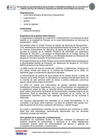 INSTALACION DE LOS SERVICIOS DE AGUA POTABLE Y SANEAMIENTO BÁSICO DE LA LOCALIDAD DE
PAMPAN, DISTRITO DE PARIACOTO, PROVINCIA DE HUARAZ, DEPARTAMENTO DE ANCASH
FIRMA CONSULTORA CONSORCIO GRUPO YHOJECRI SAC
Organizaciones
o Junta Administradora de Servicios y Saneamiento.
o Local comunal
o APAFA
o Junta de regantes
Instituciones
o Institución educativa
Diagnóstico de la gestión administrativa
La organización encargada de la operación y mantenimiento a los sistemas de agua
potable en la localidad de Pampán es la Junta Administradora de Servicios de
Saneamiento – JASS,
Así también existe la Unidad Técnica de Gestión de Servicios de Saneamiento -
UTG, debidamente reconocida por la Municipalidad Distrital de Pariacoto. En sesión
de Concejo Extraordinaria N° 003-2012 de fecha 26 de febrero del 2012, se
aprueba la creación de la UNIDAD TECNICA DE GESTIÓN con Ordenanza
Municipal N° 001-2012 y se designa al Responsable de la Unidad Técnica de
Gestión al señor Máximo Inga Giraldo y Luis Mercedes Bautista con Resolución de
Alcaldía N° 016-2012 de fecha 16 de Febrero del 2012.
El Consejo Directivo de la JASS Pampán se encuentra debidamente reconocida por
la Municipalidad Distrital de Pariacoto con Resolución de Alcaldía N° 017-2012-
MDH/A de fecha 22 de Febrero del 2012.
La JASS cuenta con acta de constitución, estatutos y reglamentos, contando con
una oficina remota que recae en la vivienda del Presidente de la JASS, no
realizando pago o compensación alguna por alquileres.
La administración de sistema de agua potable es de manera directa, a través del
Tesorero de la JASS Pampán, la recaudación es realizada directamente dentro de
la vivienda de este personal quién no recibe a cambio retribución económica
alguna, siendo estos cargos ad honorem.
La JASS no cuenta con instrumentos de gestión operativa formalmente
establecidos (manuales, reglamentos, etc.). Los procedimientos son aplicados por
la experiencia propia de sólo un personal técnico contratado esporádicamente,
quién realiza mayormente verificación de funcionamiento y limpieza externa de las
estructuras. Para el desarrollo de labores operativas no se cuenta con el
equipamiento específico, esto hace restringe la actividad de las acciones a
desarrollar.
Los reclamos operacionales son atendidos en la propia Municipalidad, no se
consolidan ni se llevan datos históricos. Los tipos de reclamos más usuales son:
falta de servicio las 24 horas, ampliación del servicio y calidad de agua.
En cuanto a capacitaciones recibidas por los miembros que conforman la JASS,
están han sido esporádicas, generalmente relacionadas con sus funciones
inherentes al cargo que ostentan.
De la gestión de la operación y mantenimiento
Actualmente las autoridades locales de Pampán, mediante la realización del
presente proyecto, se comprometen a reconocer a la JASS debidamente
constituida, quienes serán los administradores del servicio y además los
encargados de su operación y mantenimiento.
 