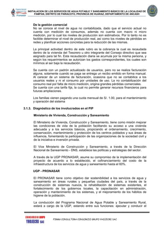 INSTALACION DE LOS SERVICIOS DE AGUA POTABLE Y SANEAMIENTO BÁSICO DE LA LOCALIDAD DE
PAMPAN, DISTRITO DE PARIACOTO, PROVINCIA DE HUARAZ, DEPARTAMENTO DE ANCASH
FIRMA CONSULTORA CONSORCIO GRUPO YHOJECRI SAC
De la gestión comercial
No se conoce el nivel de agua no contabilizada, dado que el servicio actual no
cuenta con medición de consumos, además no cuenta con macro ni micro
medición, por lo cual los niveles de producción son estimativos. Por lo tanto no es
factible determinar el nivel de producción real, así como los niveles de pérdidas en
redes y planificar acciones concretas para la reducción de las mismas.
La principal actividad dentro de este rubro es la cobranza la cual es recaudada
dentro de la vivienda del Tesorero u otro integrante del Consejo directivo que sea
asignado para tal fin. Esta recaudación diaria se acumula por la misma persona, y
según los requerimientos se autorizan los gastos correspondientes, los cuales son
mínimos al ser baja la recaudación.
Se cuenta con un padrón actualizado de usuarios, pero no se realiza facturación
alguna, solamente cuando se paga se entrega un recibo emitido en forma manual.
Al carecer de un sistema de facturación, ocasiona que no se contabilice a los
usuarios reales y ni el consumo por unidades de uso. La no contabilización del
consumo real por falta de micro medición, origina grandes pérdidas comerciales.
Se cuenta con una tarifa fija, la cual no permite generar recursos financieros para
futuras ampliaciones.
Los familias vienen pagando una cuota mensual de S/. 1.00, para el mantenimiento
y operación del sistema
3.1.3. Diagnóstico de los involucrados en el PIP
Ministerio de Vivienda, Construcción y Saneamiento
El Ministerio de Vivienda, Construcción y Saneamiento, tiene como misión mejorar
las condiciones de vida de la población facilitando su acceso a una vivienda
adecuada y a los servicios básicos, propiciando el ordenamiento, crecimiento,
conservación, mantenimiento y protección de los centros poblados y sus áreas de
influencia, fomentando la participación de las organizaciones de la sociedad civil y
de la iniciativa e inversión privada.
El Vice Ministerio de Construcción y Saneamiento, a través de la Dirección
Nacional de Saneamiento - DNS, establece las políticas y estrategias del sector.
A través de la UGP PRONASAR, asume su compromiso de la implementación del
proyecto de acuerdo a lo establecido, el cofinanciamiento del costo de la
infraestructura de los servicios de agua y saneamiento hasta el 60%.
UGP - PRONASAR
El PRONASAR tiene como objetivo dar sostenibilidad a los servicios de agua y
saneamiento en áreas rurales y pequeñas ciudades del país, a través de la
construcción de sistemas nuevos, la rehabilitación de sistemas existentes, el
fortalecimiento de los gobiernos locales, la capacitación en administración,
operación y mantenimiento de los sistemas, y el mejoramiento de los hábitos de
higiene de la población.
La conducción del Programa Nacional de Agua Potable y Saneamiento Rural,
estará a cargo de la UGP, estando entre sus funciones: ejecutar y conducir el
 