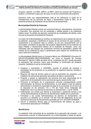INSTALACION DE LOS SERVICIOS DE AGUA POTABLE Y SANEAMIENTO BÁSICO DE LA LOCALIDAD DE
PAMPAN, DISTRITO DE PARIACOTO, PROVINCIA DE HUARAZ, DEPARTAMENTO DE ANCASH
FIRMA CONSULTORA CONSORCIO GRUPO YHOJECRI SAC
proyecto, reportar a la DNS, VMCS y el BIRF, sobre los avances del Programa y
evaluar y monitorear la ejecución de cada uno de los componentes del programa.
Asimismo entre sus responsabilidades está el de cofinanciar el costo de la
infraestructura de los servicios de Agua y Saneamiento hasta el 60%, en el
presente proyecto de Instalación de los servicios de saneamiento.
Municipalidad Distrital de Pariacoto
La Municipalidad Distrital cuenta con autonomía técnica, administrativa, económica
y financiera. Sus acciones son de necesidad y utilidad pública y de preferente
interés social. Su ámbito de atención comprende las localidades del distrito, entre
los que se encuentra la localidad de Pariacoto.
La misión de la Municipalidad es contribuir al mejoramiento de la calidad de vida de
la población, apoyando y facilitando el acceso de los servicios de agua potable y
saneamiento a la población bajo su ámbito, es así que conjuntamente con la
comunidad, consideran la ejecución del proyecto: Mejoramiento de los sistemas de
Agua Potable y Saneamiento Básico de la localidad de Pampán, como una
necesidad vital que asegure las condiciones mínimas de salubridad y gestión del
manejo de los sistemas de agua y saneamiento para mejorar las condiciones de
vida y salud de la población.
La Municipalidad Distrital tiene un Convenio Marco con PRONASAR (Convenio N°
029-2012/VIVIENDA-VMCS-PRONASAR), así como el Acuerdo de Concejo
Municipal N° 006-2011-MDH de fecha 30 de noviembre del 2011 donde aprueban
la suscripción del convenio marco para formalizar la continuidad del presente
proyecto; mediante el cual se compromete a:
 Cooperar y acompañar a VIVIENDA, durante el periodo de estudios y
actividades de los proyectos en su jurisdicción en aspectos técnicos, sociales y
ambientales.
 Disponer del área de terreno sobre el cual se ejecutarán los proyectos y se
instalarán las estructuras generales del sistema de agua y saneamiento.
 Propiciar y apoyar la capacitación del personal que será responsable de la
supervisión de la prestación de los servicios de agua y saneamiento rural.
 Promover la formación de la organización comunal correspondiente (Junta
Administradora de Servicio de Saneamiento), la cual elegirá el tipo de sistema
administrativo y analizará la capacidad de pago de la comunidad, en el marco de
lo dispuesto en los artículos 173 y 174 del Texto Único Ordenado del
Reglamento de la Ley General de Servicios de Saneamiento – Ley N° 26338.
 Implementar una unidad que efectúe la supervisión y asistencia técnica a las
Juntas Administradoras de Servicio de Saneamiento (JASS) de su jurisdicción.
 Formalizar a las Juntas Administradoras de Servicio de Saneamiento, de
acuerdo a lo señalado en el artículo 175 del TUO del reglamento de la Ley
General de Servicios de Saneamiento aprobado por D.S. 023-2005-VIVIENDA.
 Asumir la asistencia técnica para el mantenimiento del sistema de agua y
saneamiento ejecutado por VIVIENDA.
Beneficiarios
La población está consciente de la necesidad de la ejecución del proyecto, y se
compromete a asumir el cofinanciamiento con la Municipalidad a través de aporte
 