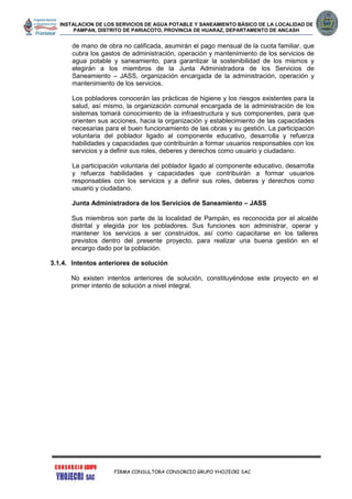 INSTALACION DE LOS SERVICIOS DE AGUA POTABLE Y SANEAMIENTO BÁSICO DE LA LOCALIDAD DE
PAMPAN, DISTRITO DE PARIACOTO, PROVINCIA DE HUARAZ, DEPARTAMENTO DE ANCASH
FIRMA CONSULTORA CONSORCIO GRUPO YHOJECRI SAC
de mano de obra no calificada, asumirán el pago mensual de la cuota familiar, que
cubra los gastos de administración, operación y mantenimiento de los servicios de
agua potable y saneamiento, para garantizar la sostenibilidad de los mismos y
elegirán a los miembros de la Junta Administradora de los Servicios de
Saneamiento – JASS, organización encargada de la administración, operación y
mantenimiento de los servicios.
Los pobladores conocerán las prácticas de higiene y los riesgos existentes para la
salud, así mismo, la organización comunal encargada de la administración de los
sistemas tomará conocimiento de la infraestructura y sus componentes, para que
orienten sus acciones, hacia la organización y establecimiento de las capacidades
necesarias para el buen funcionamiento de las obras y su gestión. La participación
voluntaria del poblador ligado al componente educativo, desarrolla y refuerza
habilidades y capacidades que contribuirán a formar usuarios responsables con los
servicios y a definir sus roles, deberes y derechos como usuario y ciudadano.
La participación voluntaria del poblador ligado al componente educativo, desarrolla
y refuerza habilidades y capacidades que contribuirán a formar usuarios
responsables con los servicios y a definir sus roles, deberes y derechos como
usuario y ciudadano.
Junta Administradora de los Servicios de Saneamiento – JASS
Sus miembros son parte de la localidad de Pampán, es reconocida por el alcalde
distrital y elegida por los pobladores. Sus funciones son administrar, operar y
mantener los servicios a ser construidos, así como capacitarse en los talleres
previstos dentro del presente proyecto, para realizar una buena gestión en el
encargo dado por la población.
3.1.4. Intentos anteriores de solución
No existen intentos anteriores de solución, constituyéndose este proyecto en el
primer intento de solución a nivel integral.
 