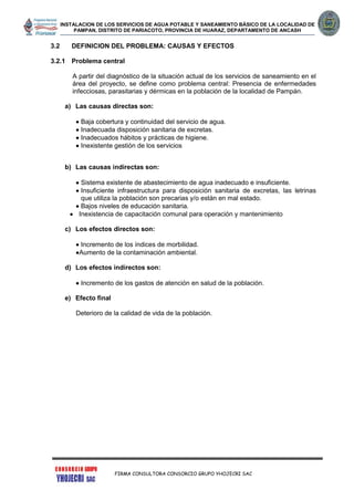 INSTALACION DE LOS SERVICIOS DE AGUA POTABLE Y SANEAMIENTO BÁSICO DE LA LOCALIDAD DE
PAMPAN, DISTRITO DE PARIACOTO, PROVINCIA DE HUARAZ, DEPARTAMENTO DE ANCASH
FIRMA CONSULTORA CONSORCIO GRUPO YHOJECRI SAC
3.2 DEFINICION DEL PROBLEMA: CAUSAS Y EFECTOS
3.2.1 Problema central
A partir del diagnóstico de la situación actual de los servicios de saneamiento en el
área del proyecto, se define como problema central: Presencia de enfermedades
infecciosas, parasitarias y dérmicas en la población de la localidad de Pampán.
a) Las causas directas son:
 Baja cobertura y continuidad del servicio de agua.
 Inadecuada disposición sanitaria de excretas.
 Inadecuados hábitos y prácticas de higiene.
 Inexistente gestión de los servicios
b) Las causas indirectas son:
 Sistema existente de abastecimiento de agua inadecuado e insuficiente.
 Insuficiente infraestructura para disposición sanitaria de excretas, las letrinas
que utiliza la población son precarias y/o están en mal estado.
 Bajos niveles de educación sanitaria.
 Inexistencia de capacitación comunal para operación y mantenimiento
c) Los efectos directos son:
 Incremento de los índices de morbilidad.
Aumento de la contaminación ambiental.
d) Los efectos indirectos son:
 Incremento de los gastos de atención en salud de la población.
e) Efecto final
Deterioro de la calidad de vida de la población.
 