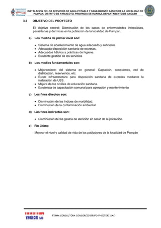 INSTALACION DE LOS SERVICIOS DE AGUA POTABLE Y SANEAMIENTO BÁSICO DE LA LOCALIDAD DE
PAMPAN, DISTRITO DE PARIACOTO, PROVINCIA DE HUARAZ, DEPARTAMENTO DE ANCASH
FIRMA CONSULTORA CONSORCIO GRUPO YHOJECRI SAC
3.3 OBJETIVO DEL PROYECTO
El objetivo central: Disminución de los casos de enfermedades infecciosas,
parasitarias y dérmicas en la población de la localidad de Pampán.
a) Los medios de primer nivel son:
 Sistema de abastecimiento de agua adecuado y suficiente.
 Adecuada disposición sanitaria de excretas.
 Adecuados hábitos y prácticas de higiene.
 Existente gestión de los servicios
b) Los medios fundamentales son:
 Mejoramiento del sistema en general: Captación, conexiones, red de
distribución, reservorios, etc.
 Existe infraestructura para disposición sanitaria de excretas mediante la
instalación de UBS.
 Mejora de los niveles de educación sanitaria.
 Existencia de capacitación comunal para operación y mantenimiento
c) Los fines directos son:
 Disminución de los índices de morbilidad.
 Disminución de la contaminación ambiental.
d) Los fines indirectos son:
 Disminución de los gastos de atención en salud de la población.
e) Fin último
Mejorar el nivel y calidad de vida de los pobladores de la localidad de Pampán
 