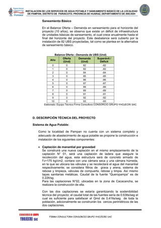 INSTALACION DE LOS SERVICIOS DE AGUA POTABLE Y SANEAMIENTO BÁSICO DE LA LOCALIDAD
DE PAMPAN, DISTRITO DE PARIACOTO, PROVINCIA DE HUARAZ, DEPARTAMENTO DE ANCASH
FIRMA CONSULTORA CONSORCIO GRUPO YHOJECRI SAC
Saneamiento Básico
En el Balance Oferta – Demanda en saneamiento para el horizonte del
proyecto (10 años), se observa que existe un déficit de infraestructura
de unidades básicas de saneamiento, el cual crece anualmente hasta el
final del horizonte del proyecto. Este desbalance será cubierto por la
instalación de 82 UBS proyectadas, tal como se plantea en la alternativa
de saneamiento básico.
Balance Oferta - Demanda de UBS (Und)
Año
Oferta
(Und)
Demanda
(Und)
Superávit /
Déficit
0 0 82 -82
1 0 82 -82
2 0 84 -84
3 0 85 -85
4 0 86 -86
5 0 87 -87
6 0 89 -89
7 0 89 -89
8 0 91 -91
9 0 92 -92
10 0 93 -93
Elaborado: Equipo Técnico Firma Consultora CONSORCIO GRUPO YHOJECRI SAC
D. DESCRIPCIÓN TÉCNICA DEL PROYECTO
Sistema de Agua Potable:
Como la localidad de Pampan no cuenta con un sistema completo y
adecuado de abastecimiento de agua potable se propone la construcción e
instalación de los siguientes componentes:
 Captación de manantial por gravedad
Se construirá una nueva captación en el mismo emplazamiento de la
captación N° 01, será una captación de ladera que asegure la
recolección del agua, esta estructura será de concreto armado de
f’c=175 kg/cm2, contara con una cámara seca y una cámara húmeda,
en la que se ubicara las válvulas y se recolectará el agua del manantial
respectivamente; se considera filtros de grava y arena, sistema de
rebose y limpieza, válvulas de compuerta, rebose y limpia. Así mismo
tapas sanitarias metálicas. Caudal de la fuente “Queropampa” es de
0.22lt/sg.
Para las captaciones N°02, ubicadas en la zona de Cacacancha, se
realizara la construcción de ella.
Con las dos captaciones se estaría garantizando la sostenibilidad
técnica del proyecto; el caudal total de las fuentes sería de 0.63lts/seg el
cual es suficiente para satisfacer el Qmd de 0.41lts/seg de toda la
población, adicionalmente se construirán los cercos perimétricos de las
dos captaciones.
 