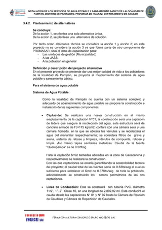 INSTALACION DE LOS SERVICIOS DE AGUA POTABLE Y SANEAMIENTO BÁSICO DE LALOCALIDAD DE
PAMPAN, DISTRITO DE PARIACOTO, PROVINCIA DE HUARAZ, DEPARTAMENTO DE ANCASH
FIRMA CONSULTORA CONSORCIO GRUPO YHOJECRI SAC
3.4.2. Planteamiento de alternativas
Se concluye:
De la acción 1, se plantea una sola alternativa única.
De la acción 2, se plantean una alternativa de solución.
Por tanto como alternativa técnica se considera la acción 1 y acción 2; en este
proyecto no se considera la acción 3 ya que forma parte de otro componente de
PRONASAR, solo el tema de capacitación para:
- Las unidades de gestión (Municipalidad)
- A las JASS.
- A la población en general
Definición y descripción del proyecto alternativo
En el presente proyecto se pretende dar una mejor calidad de vida a los pobladores
de la localidad de Pampán, se proyecta el mejoramiento del sistema de agua
potable y saneamiento básico.
Para el sistema de agua potable
Sistema de Agua Potable:
Como la localidad de Pampán no cuenta con un sistema completo y
adecuado de abastecimiento de agua potable se propone la construcción e
instalación de los siguientes componentes:
 Captación: Se realizara una nueva construcción en el mismo
emplazamiento de la captación N°01, la construcción será una captación
de ladera que asegure la recolección del agua, esta estructura será de
concreto armado de f’c=175 kg/cm2, contara con una cámara seca y una
cámara húmeda, en la que se ubicara las válvulas y se recolectará el
agua del manantial respectivamente; se considera filtros de grava y
arena, sistema de rebose y limpieza, válvulas de compuerta, rebose y
limpia. Así mismo tapas sanitarias metálicas. Caudal de la fuente
“Queropampa” es de 0.22lt/sg.
Para la captación N°02 llamadas ubicadas en la zona de Cacacancha y
respectivamente se realizara la construcción.
Con las dos captaciones se estaría garantizando la sostenibilidad técnica
del proyecto; el caudal total de las fuentes sería de 0.63lts/seg el cual es
suficiente para satisfacer el Qmd de 0.378lts/seg de toda la población,
adicionalmente se construirán los cercos perimétricos de las dos
captaciones.
 Línea de Conducción: Esta se construirá con tubería PVC, diámetro
11/2”, 1”, 2” Clase 10, en una longitud de 2,802.92 ml. Está conducirá el
caudal desde las captaciones N° 01 y N° 02 hasta la Cámara de Reunión
de Caudales y Cámara de Repartición de Caudales.
 