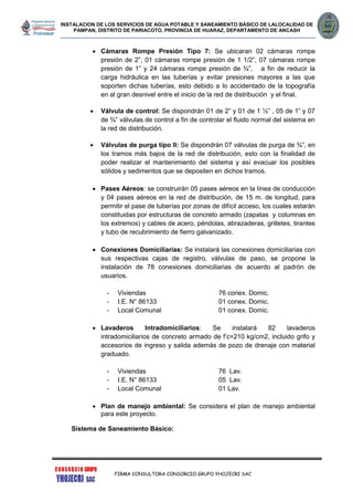 INSTALACION DE LOS SERVICIOS DE AGUA POTABLE Y SANEAMIENTO BÁSICO DE LALOCALIDAD DE
PAMPAN, DISTRITO DE PARIACOTO, PROVINCIA DE HUARAZ, DEPARTAMENTO DE ANCASH
FIRMA CONSULTORA CONSORCIO GRUPO YHOJECRI SAC
 Cámaras Rompe Presión Tipo 7: Se ubicaran 02 cámaras rompe
presión de 2”, 01 cámaras rompe presión de 1 1/2”, 07 cámaras rompe
presión de 1” y 24 cámaras rompe presión de ¾”, a fin de reducir la
carga hidráulica en las tuberías y evitar presiones mayores a las que
soporten dichas tuberías, esto debido a lo accidentado de la topografía
en al gran desnivel entre el inicio de la red de distribución y el final.
 Válvula de control: Se dispondrán 01 de 2” y 01 de 1 ½” , 05 de 1” y 07
de ¾” válvulas de control a fin de controlar el fluido normal del sistema en
la red de distribución.
 Válvulas de purga tipo II: Se dispondrán 07 válvulas de purga de ¾”, en
los tramos más bajos de la red de distribución, esto con la finalidad de
poder realizar el mantenimiento del sistema y así evacuar los posibles
sólidos y sedimentos que se depositen en dichos tramos.
 Pases Aéreos: se construirán 05 pases aéreos en la línea de conducción
y 04 pases aéreos en la red de distribución, de 15 m. de longitud, para
permitir el pase de tuberías por zonas de difícil acceso, los cuales estarán
constituidas por estructuras de concreto armado (zapatas y columnas en
los extremos) y cables de acero, péndolas, abrazaderas, grilletes, tirantes
y tubo de recubrimiento de fierro galvanizado.
 Conexiones Domiciliarias: Se instalará las conexiones domiciliarias con
sus respectivas cajas de registro, válvulas de paso, se propone la
instalación de 78 conexiones domiciliarias de acuerdo al padrón de
usuarios.
- Viviendas 76 conex. Domic.
- I.E. N° 86133 01 conex. Domic.
- Local Comunal 01 conex. Domic.
 Lavaderos Intradomiciliarios: Se instalará 82 lavaderos
intradomiciliarios de concreto armado de f’c=210 kg/cm2, incluido grifo y
accesorios de ingreso y salida además de pozo de drenaje con material
graduado.
- Viviendas 76 Lav.
- I.E. N° 86133 05 Lav.
- Local Comunal 01 Lav.
 Plan de manejo ambiental: Se considera el plan de manejo ambiental
para este proyecto.
Sistema de Saneamiento Básico:
 