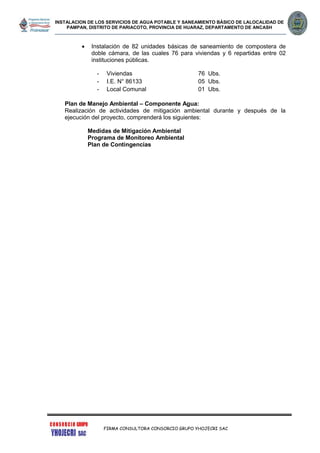 INSTALACION DE LOS SERVICIOS DE AGUA POTABLE Y SANEAMIENTO BÁSICO DE LALOCALIDAD DE
PAMPAN, DISTRITO DE PARIACOTO, PROVINCIA DE HUARAZ, DEPARTAMENTO DE ANCASH
FIRMA CONSULTORA CONSORCIO GRUPO YHOJECRI SAC
 Instalación de 82 unidades básicas de saneamiento de compostera de
doble cámara, de las cuales 76 para viviendas y 6 repartidas entre 02
instituciones públicas.
- Viviendas 76 Ubs.
- I.E. N° 86133 05 Ubs.
- Local Comunal 01 Ubs.
Plan de Manejo Ambiental – Componente Agua:
Realización de actividades de mitigación ambiental durante y después de la
ejecución del proyecto, comprenderá los siguientes:
Medidas de Mitigación Ambiental
Programa de Monitoreo Ambiental
Plan de Contingencias
 
