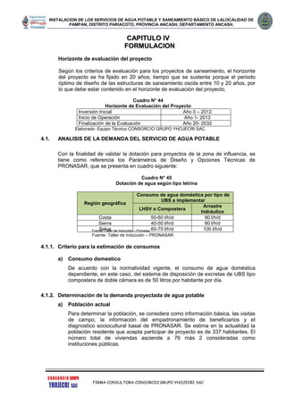 INSTALACION DE LOS SERVICIOS DE AGUA POTABLE Y SANEAMIENTO BÁSICO DE LALOCALIDAD DE
PAMPAN, DISTRITO PARIACOTO, PROVINCIA ANCASH, DEPARTAMENTO ANCASH.
FIRMA CONSULTORA CONSORCIO GRUPO YHOJECRI SAC
CCAAPPIITTUULLOO IIVV
FFOORRMMUULLAACCIIOONN
Horizonte de evaluación del proyecto
Según los criterios de evaluación para los proyectos de saneamiento, el horizonte
del proyecto se ha fijado en 20 años; tiempo que se sustenta porque el periodo
óptimo de diseño de las estructuras de saneamiento oscila entre 10 y 20 años, por
lo que debe estar contenido en el horizonte de evaluación del proyecto,
Cuadro N° 44
Horizonte de Evaluación del Proyecto
Inversión Inicial Año 0 – 2012
Inicio de Operación Año 1- 2013
Finalización de la Evaluación Año 20- 2032
Elaborado: Equipo Técnico CONSORCIO GRUPO YHOJECRI SAC
4.1. ANALISIS DE LA DEMANDA DEL SERVICIO DE AGUA POTABLE
Con la finalidad de validar la dotación para proyectos de la zona de influencia, se
tiene como referencia los Parámetros de Diseño y Opciones Técnicas de
PRONASAR, que se presenta en cuadro siguiente:
Cuadro N° 45
Dotación de agua según tipo letrina
Fuente: Taller de Inducción – Pronasar
Fuente: Taller de Inducción – PRONASAR
4.1.1. Criterio para la estimación de consumos
a) Consumo domestico
De acuerdo con la normatividad vigente, el consumo de agua doméstica
dependiente, en este caso, del sistema de disposición de excretas de UBS tipo
compostera de doble cámara es de 50 litros por habitante por día.
4.1.2. Determinación de la demanda proyectada de agua potable
a) Población actual
Para determinar la población, se considera como información básica, las visitas
de campo, la información del empadronamiento de beneficiarios y el
diagnostico sociocultural basal de PRONASAR. Se estima en la actualidad la
población residente que acepta participar de proyecto es de 337 habitantes. El
número total de viviendas asciende a 76 más 2 consideradas como
instituciones públicas.
Región geográfica
Consumo de agua doméstica por tipo de
UBS a implementar
LHSV o Compostera
Arrastre
hidráulico
Costa 50-60 l/h/d 90 l/h/d
Sierra 40-50 l/h/d 80 l/h/d
Selva 60-70 l/h/d 100 l/h/d
 