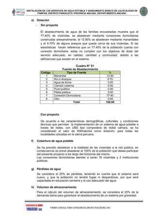 INSTALACION DE LOS SERVICIOS DE AGUA POTABLE Y SANEAMIENTO BÁSICO DE LALOCALIDAD DE
PAMPAN, DISTRITO PARIACOTO, PROVINCIA ANCASH, DEPARTAMENTO ANCASH.
FIRMA CONSULTORA CONSORCIO GRUPO YHOJECRI SAC
e) Dotación
- Sin proyecto
El abastecimiento de agua de las familias encuestadas muestra que el
77.40% de viviendas, se abastecen mediante conexiones domiciliarias
construidas artesanalmente, el 12.90% se abastecen mediante manantiales
y el 9.70% de alguna acequia que queda cerca de sus viviendas. Si las
estadísticas hacen referencia que un 77.40% de la población cuenta con
conexión domiciliaria, estas no cumplen con los objetivos de dotar del
servicio adecuado, en calidad, cantidad y continuidad, debido a las
deficiencias que existen en el sistema.
Cuadro N° 51
Fuente de Abastecimiento
Código Tipo de Fuente %
1 Manantial 12.90
2 Río o Acequia 9.70
3 Agua de lluvia 0.00
4 Camión cisterna 0.00
5 Pozo público 0.00
6 Pileta pública 0.00
7 Conexión Domiciliaria 77.40
8 Otro 0.00
Total 100.00
Con proyecto
De acuerdo a las características demográficas, culturales, y condiciones
técnicas que permitan la implementación de un sistema de agua potable a
través de redes, con UBS tipo compostera de doble cámara, se ha
considerado el valor de 50lt/hab/día como dotación, para todas las
localidades ubicadas en la sierra peruana.
f) Cobertura de agua potable
Se ha previsto abastecer a la totalidad de las viviendas a la red pública, en
consecuencia se prevé abastecer al 100% de la población que desea participar
del presente proyecto a los largo del horizonte del mismo.
Las conexiones domiciliarias atender a serán 76 viviendas y 2 instituciones
públicas.
g) Pérdidas de agua
Se considera el 25% de pérdidas, teniendo en cuenta que el sistema será
nuevo, y que la población no tendrá fugas ni desperdicios, por que será
capacitada en educación sanitaria y el uso adecuado del agua.
h) Volumen de almacenamiento
Para el cálculo del volumen de almacenamiento, se considera el 20% de la
demanda diaria para garantizar el abastecimiento de un sistema por gravedad.
 
