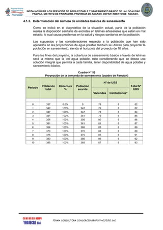 INSTALACION DE LOS SERVICIOS DE AGUA POTABLE Y SANEAMIENTO BÁSICO DE LA LOCALIDAD DE
PAMPAN, DISTRITO DE PARIACOTO, PROVINCIA DE ANCASH, DEPARTAMENTO DE ANCASH.
FIRMA CONSULTORA CONSORCIO GRUPO YHOJECRI SAC
4.1.3. Determinación del número de unidades básicas de saneamiento
Como se indicó en el diagnóstico de la situación actual, parte de la población
realiza la disposición sanitaria de excretas en letrinas artesanales que están en mal
estado; lo cual causa problemas en la salud y riesgos sanitarios en la población.
Los supuestos y las consideraciones respecto a la población que han sido
aplicados en las proyecciones de agua potable también se utilizan para proyectar la
población en saneamiento, siendo el horizonte del proyecto de 10 años.
Para los fines del proyecto, la cobertura de saneamiento básico a través de letrinas
será la misma que la del agua potable, esto considerando que se desea una
solución integral que permita a cada familia, tener disponibilidad de agua potable y
saneamiento básico.
Cuadro N° 55
Proyección de la demanda de saneamiento (cuadro de Pampán)
Periodo
Población
total
Cobertura
%
Población
servida
Nº de UBS
Total Nº
UBS
Viviendas Instituciones*
0 337 0.0% 0 76 6 82
1 342 100% 342 76 6 82
2 347 100% 347 78 6 84
3 351 100% 351 79 6 85
4 356 100% 356 80 6 86
5 361 100% 361 81 6 87
6 366 100% 366 83 6 89
7 370 100% 370 83 6 89
8 375 100% 375 85 6 91
9 380 100% 380 86 6 92
10 385 100% 385 87 6 93
 