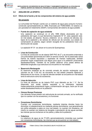 INSTALACION DE LOS SERVICIOS DE AGUA POTABLE Y SANEAMIENTO BÁSICO DE LA LOCALIDAD DE
PAMPAN, DISTRITO DE PARIACOTO, PROVINCIA DE ANCASH, DEPARTAMENTO DE ANCASH.
FIRMA CONSULTORA CONSORCIO GRUPO YHOJECRI SAC
4.2 ANALISIS DE LA OFERTA
4.2.1 Oferta de la fuente y de los componentes del sistema de agua potable
Sin proyecto
La comunidad de Pampán cuenta con un sistema de agua para consumo humano
construido aproximadamente en 1996, financiado por FONCODES. El sistema es
por gravedad sin tratamiento (SGST). Componentes del sistema de agua potable:
 Fuente de captación de agua existente
Una captación se construyó en el año 1998 (Datos alcanzados por los
pobladores del lugar), la que llamaremos Captación N° 01, esta captación está
en mal estado, se observa fisuras y deterioro en su cámara de válvulas, las
tapas de la captación y de cámara de válvula son de concreto, sus estado de
conservación es pésima, según versión recogida de los pobladores hubo una
disminución de caudal.
La captación N° 01 se ubican en la zona de Queropampa.
.
 Línea de Conducción
La línea de conducción es de tubería SAP PVC de 2” y se encuentra enterrada a
una profundidad aproximada de 0.60m en terreno normal. Se ha observado varios
tramos de tubería expuestos y reparados de manera inadecuada, también
presentan fugas ocasionando que llegue poca agua a la población produciendo
desabastecimiento. También se ha podido observar cinco pases aéreos de
diferentes longitudes cuya estructura se encuentra en mal estado.
 Reservorio Rectangular
El reservorio existente es de concreto armado de sección rectangular cuyo
volumen es de 11.00 m3, se encuentra en mal estado presenta rajaduras y
filtraciones en los muros. La caja de válvulas también se encuentra en mal estado
tanto la estructura como los accesorios.
 Línea de Aducción
La línea de aducción es de tubería PVC cuyo diámetro es de 1 ½”. Se ha
observado que existe tubería expuesta a la intemperie reparada
inadecuadamente presentando fugas y contaminación del agua, razón por el cual
existe desabastecimiento en la población.
 Cámara Rompe Presiones
Las cámaras rompe presión son estructuras de concreto armado, se ha verificado
que no cuentan con los accesorios y no funcionan.
 Conexiones Domiciliarias
Cuentan con conexiones domiciliarias, mediante tuberías directas hacia los
domicilios; el abastecimiento es mediante pilones domiciliarios, que generalmente
son grifos adosados a palos en muy mal estado; no cuentan con lavaderos, así
mismo no cuentan con sistema de recogida o percolación de las aguas servidas,
las mismas que se encharcan en los patios y calles de la población.
 Cobertura
La cobertura de agua es de 77.40% aproximadamente (viviendas que cuentan
con conexiones domiciliarias, las mismas que se encuentran en mal estado).
 
