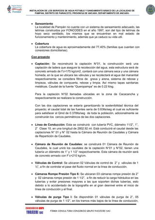 INSTALACION DE LOS SERVICIOS DE AGUA POTABLE Y SANEAMIENTO BÁSICO DE LA LOCALIDAD DE
PAMPAN, DISTRITO DE PARIACOTO, PROVINCIA DE ANCASH, DEPARTAMENTO DE ANCASH.
FIRMA CONSULTORA CONSORCIO GRUPO YHOJECRI SAC
 Saneamiento
La localidad de Pampán no cuenta con un sistema de saneamiento adecuado, las
letrinas construidos por FONCODES en el año 1997, son del tipo de letrinas de
hoyo seco ventilado, los mismos que se encuentran en mal estado de
funcionamiento y mantenimiento, además que ya caduco su vida util.
 Cobertura
La cobertura de agua es aproximadamente del 77.40% (familias que cuentan con
conexiones domiciliarias).
Con proyecto
 Captación: Se reconstruirá la captación N°01, la construcción será una
captación de ladera que asegure la recolección del agua, esta estructura será de
concreto armado de f’c=175 kg/cm2, contará con una cámara seca y una cámara
húmeda, en la que se ubicara las válvulas y se recolectará el agua del manantial
respectivamente; se considera filtros de grava y arena, sistema de rebose y
limpieza, válvulas de compuerta, rebose y limpia. Así mismo tapas sanitarias
metálicas. Caudal de la fuente “Queropampa” es de 0.22 lt/sg.
Para la captación N°02 llamadas ubicadas en la zona de Cacacancha y
respectivamente se realizara la construcción.
Con las dos captaciones se estaría garantizando la sostenibilidad técnica del
proyecto; el caudal total de las fuentes sería de 0.63lts/seg el cual es suficiente
para satisfacer el Qmd de 0.378lts/seg de toda la población, adicionalmente se
construirán los cercos perimétricos de las dos captaciones.
 Línea de Conducción: Esta se construirá con tubería PVC, diámetro 11/2”, 1”,
2” Clase 10, en una longitud de 2802.92 ml. Está conducirá el caudal desde las
captaciones N° 01 y N° 02 hasta la Cámara de Reunión de Caudales y Cámara
de Repartición de Caudales.
 Cámara de Reunión de Caudales: se construirá 01 Cámara de Reunión de
Caudales, la cual unirá los caudales de la captación N°01 y N°02, tienen una
tubería un diámetro de 1” y 1 1/2” respectivamente. Esta cámara de reunión será
de concreto armado con F’c=210 kg/cm.
 Válvulas de Control: Se ubicaran 02 Válvulas de control de 2” y válvulas de 1
½”, a fin de controlar el pase del fluido normal en la línea de conducción.
 Cámaras Rompe Presión Tipo 6: Se ubicaran 03 cámaras rompe presión de 2”
y 02 cámaras rompe presión de 1 1/2”, a fin de reducir la carga hidráulica en las
tuberías y evitar presiones mayores a las que soporten dichas tuberías, esto
debido a lo accidentado de la topografía en al gran desnivel entre el inicio de
línea de conducción y el final.
 Válvulas de purga Tipo I: Se dispondrán 01 válvulas de purga de 2”, 05
válvulas de purga de 1 1/2”, en los tramos más bajos de la línea de conducción,
 