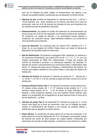 INSTALACION DE LOS SERVICIOS DE AGUA POTABLE Y SANEAMIENTO BÁSICO DE LA LOCALIDAD DE
PAMPAN, DISTRITO DE PARIACOTO, PROVINCIA DE ANCASH, DEPARTAMENTO DE ANCASH.
FIRMA CONSULTORA CONSORCIO GRUPO YHOJECRI SAC
esto con la finalidad de poder realizar el mantenimiento del sistema y así
evacuar los posibles sólidos y sedimentos que se depositen en dichos tramos.
 Válvulas de aire: también de dispondrán 01 válvulas de aire de 2” y 06 de 1
1/2”de diámetro, que serán ubicadas en los tramos más altos de la línea de
conducción, esto con el fin de evacuar las burbujas de aire que se generen por
los cambios bruscos de pendiente y dirección.
 Almacenamiento: Se plantea el cambio del reservorio de almacenamiento de
forma circular de 10.00 m3 de capacidad, se renovará el sistema de ventilación.
Se construirá una caseta de válvulas, y se suministrará nuevas válvulas y
accesorios. Se colocarán nuevas tapas sanitarias metálicas y se construirá el
cerco perimétrico de protección.
 Línea de Aducción: Se construirá está con tubería PVC, diámetro 2.5” y 1”
Clase 10, en una longitud de 3,025ml. Estas líneas van desde la Cámara de
Repartición de Caudales hasta los reservorios.
 Red de Distribución: Se propone el reemplazo total, ampliando su cobertura a
78 conexiones Domiciliarias, con tubería PVC de Ø = 2”, 1 ½”, 1”, ¾”, con una
longitud aproximada de 5600.17ml. (Determinada a través del análisis del
número de viviendas a conectar y su distribución espacial), Se colocarán 14
válvulas de control y seccionamiento que servirá para aislar e independizar cada
sector, 07 válvulas de purga para la limpieza y mantenimiento del sistema, las
mismas que estarán ubicadas en los puntos finales y más bajos del sistema de
distribución.
 Válvulas de Control: Se ubicaran 01 Válvulas de control de 2”, válvulas de 1
½”, 05 de 1” y 07 de ¾” a fin de controlar el pase del fluido normal en la red de
distribución.
 Cámaras Rompe Presión Tipo 7: Se ubicaran 02 cámaras rompe presión de 2”,
01 cámara rompe presión de 1 ½”, 07 cámaras rompe presión de 1” y 24
cámaras rompe presión de ¾”, a fin de reducir la carga hidráulica en las
tuberías y evitar presiones mayores a las que soporten dichas tuberías, esto
debido a lo accidentado de la topografía en al gran desnivel entre el inicio de la
red de distribución y el final.
 Válvulas de purga Tipo II: Se dispondrán 07 válvulas de purga de ¾”, en los
tramos más bajos de la línea de conducción, esto con la finalidad de poder
realizar el mantenimiento del sistema y así evacuar los posibles sólidos y
sedimentos que se depositen en dichos tramos.
 Pases Aéreos: se construirán 05 pases aéreos en la línea de conducción y 04
pases aéreos en la red de distribución de 15 m. de longitud, para permitir el pase
de tuberías por zonas de difícil acceso, los cuales estarán constituidas por
estructuras de concreto armado (zapatas y columnas en los extremos) y cables
 