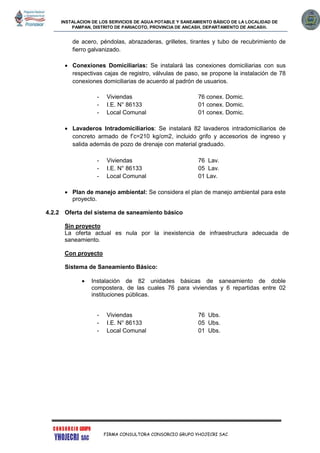 INSTALACION DE LOS SERVICIOS DE AGUA POTABLE Y SANEAMIENTO BÁSICO DE LA LOCALIDAD DE
PAMPAN, DISTRITO DE PARIACOTO, PROVINCIA DE ANCASH, DEPARTAMENTO DE ANCASH.
FIRMA CONSULTORA CONSORCIO GRUPO YHOJECRI SAC
de acero, péndolas, abrazaderas, grilletes, tirantes y tubo de recubrimiento de
fierro galvanizado.
 Conexiones Domiciliarias: Se instalará las conexiones domiciliarias con sus
respectivas cajas de registro, válvulas de paso, se propone la instalación de 78
conexiones domiciliarias de acuerdo al padrón de usuarios.
- Viviendas 76 conex. Domic.
- I.E. N° 86133 01 conex. Domic.
- Local Comunal 01 conex. Domic.
 Lavaderos Intradomiciliarios: Se instalará 82 lavaderos intradomiciliarios de
concreto armado de f’c=210 kg/cm2, incluido grifo y accesorios de ingreso y
salida además de pozo de drenaje con material graduado.
- Viviendas 76 Lav.
- I.E. N° 86133 05 Lav.
- Local Comunal 01 Lav.
 Plan de manejo ambiental: Se considera el plan de manejo ambiental para este
proyecto.
4.2.2 Oferta del sistema de saneamiento básico
Sin proyecto
La oferta actual es nula por la inexistencia de infraestructura adecuada de
saneamiento.
Con proyecto
Sistema de Saneamiento Básico:
 Instalación de 82 unidades básicas de saneamiento de doble
compostera, de las cuales 76 para viviendas y 6 repartidas entre 02
instituciones públicas.
- Viviendas 76 Ubs.
- I.E. N° 86133 05 Ubs.
- Local Comunal 01 Ubs.
 