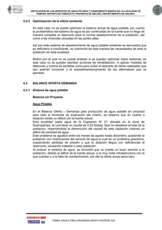 INSTALACION DE LOS SERVICIOS DE AGUA POTABLE Y SANEAMIENTO BÁSICO DE LA LOCALIDAD DE
PAMPAN, DISTRITO DE PARIACOTO, PROVINCIA DE ANCASH, DEPARTAMENTO DE ANCASH.
FIRMA CONSULTORA CONSORCIO GRUPO YHOJECRI SAC
4.2.3 Optimización de la oferta existente
En este caso no se puede optimizar el sistema actual de agua potable, por cuanto
la problemática del sistema de agua es por continuidad de la fuente que no llega de
manera completa al reservorio para el normal abastecimiento de la población, así
como a las viviendas ubicadas en las partes altas.
Así con este sistema de abastecimiento de agua potable existente se demuestra que
es deficitario e insuficiente, no cubriendo de esta manera las necesidades de toda la
población de esta localidad.
Motivo por el cual no se puede analizar si se pueden optimizar estos sistemas; en
este caso no se pueden plantear acciones de rehabilitación, ni aplicar medidas de
detección y control de perdidas como para evitar el descarte de obras realizadas que
aún podrían funcionar y el sobredimensionamiento de las alternativas que se
plantean.
4.3 BALANCE OFERTA DEMANDA
4.3.1 Sistema de agua potable
Balance sin Proyecto
Agua Potable
En el Balance Oferta – Demanda para producción de agua potable sin proyecto
para todo el horizonte de evaluación del mismo, se observa que en cuanto a
dotación existe un déficit con la fuente actual.
Esta localidad capta agua de la Captación N° 01 ubicada en la zona de
Queropampa, la cual tiene un caudal de 0.22 lts/seg. Que no abastece al total de la
poblacion, observándose la disminución del caudal de esta captación notando un
déficit de cantidad de agua.
Este problema se agudiza entre los meses de agosto hasta diciembre, quedando la
población con restricciones del servicio de agua lo cual es un problema gravísimo,
ocasionando pérdidas de presión y que la dotación llegue con deficiencias al
reservorio, causando malestar a esta población.
Al evaluar el sistema de agua, se encontró que no presta un buen servicio a la
población, debido al déficit de la fuente actual, a la muy mala infraestructura con la
que cuentan y a la falta de mantenimiento, por ello la oferta actual seria cero.
 