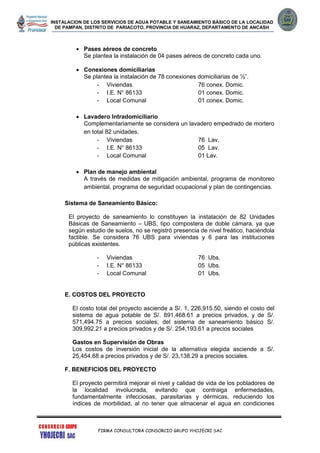 INSTALACION DE LOS SERVICIOS DE AGUA POTABLE Y SANEAMIENTO BÁSICO DE LA LOCALIDAD
DE PAMPAN, DISTRITO DE PARIACOTO, PROVINCIA DE HUARAZ, DEPARTAMENTO DE ANCASH
FIRMA CONSULTORA CONSORCIO GRUPO YHOJECRI SAC
 Pases aéreos de concreto
Se plantea la instalación de 04 pases aéreos de concreto cada uno.
 Conexiones domiciliarias
Se plantea la instalación de 78 conexiones domiciliarias de ½”.
- Viviendas 76 conex. Domic.
- I.E. N° 86133 01 conex. Domic.
- Local Comunal 01 conex. Domic.
 Lavadero Intradomiciliario
Complementariamente se considera un lavadero empedrado de mortero
en total 82 unidades.
- Viviendas 76 Lav.
- I.E. N° 86133 05 Lav.
- Local Comunal 01 Lav.
 Plan de manejo ambiental
A través de medidas de mitigación ambiental, programa de monitoreo
ambiental, programa de seguridad ocupacional y plan de contingencias.
Sistema de Saneamiento Básico:
El proyecto de saneamiento lo constituyen la instalación de 82 Unidades
Básicas de Saneamiento – UBS, tipo compostera de doble cámara, ya que
según estudio de suelos, no se registró presencia de nivel freático, haciéndola
factible. Se considera 76 UBS para viviendas y 6 para las instituciones
públicas existentes.
- Viviendas 76 Ubs.
- I.E. N° 86133 05 Ubs.
- Local Comunal 01 Ubs.
E. COSTOS DEL PROYECTO
El costo total del proyecto asciende a S/. 1, 226,915.50, siendo el costo del
sistema de agua potable de S/. 891,468.61 a precios privados, y de S/.
571,494.75 a precios sociales; del sistema de saneamiento básico S/.
309,992.21 a precios privados y de S/. 254,193.61 a precios sociales
Gastos en Supervisión de Obras
Los costos de inversión inicial de la alternativa elegida asciende a S/.
25,454.68 a precios privados y de S/. 23,138.29 a precios sociales.
F. BENEFICIOS DEL PROYECTO
El proyecto permitirá mejorar el nivel y calidad de vida de los pobladores de
la localidad involucrada, evitando que contraiga enfermedades,
fundamentalmente infecciosas, parasitarias y dérmicas, reduciendo los
índices de morbilidad, al no tener que almacenar el agua en condiciones
 