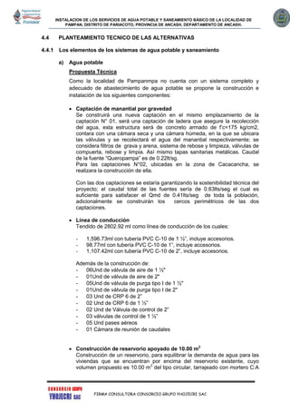 INSTALACION DE LOS SERVICIOS DE AGUA POTABLE Y SANEAMIENTO BÁSICO DE LA LOCALIDAD DE
PAMPAN, DISTRITO DE PARIACOTO, PROVINCIA DE ANCASH, DEPARTAMENTO DE ANCASH.
FIRMA CONSULTORA CONSORCIO GRUPO YHOJECRI SAC
4.4 PLANTEAMIENTO TECNICO DE LAS ALTERNATIVAS
4.4.1 Los elementos de los sistemas de agua potable y saneamiento
a) Agua potable
Propuesta Técnica
Como la localidad de Pampanmpa no cuenta con un sistema completo y
adecuado de abastecimiento de agua potable se propone la construcción e
instalación de los siguientes componentes:
 Captación de manantial por gravedad
Se construirá una nueva captación en el mismo emplazamiento de la
captación N° 01, será una captación de ladera que asegure la recolección
del agua, esta estructura será de concreto armado de f’c=175 kg/cm2,
contara con una cámara seca y una cámara húmeda, en la que se ubicara
las válvulas y se recolectará el agua del manantial respectivamente; se
considera filtros de grava y arena, sistema de rebose y limpieza, válvulas de
compuerta, rebose y limpia. Así mismo tapas sanitarias metálicas. Caudal
de la fuente “Queropampa” es de 0.22lt/sg.
Para las captaciones N°02, ubicadas en la zona de Cacacancha, se
realizara la construcción de ella.
Con las dos captaciones se estaría garantizando la sostenibilidad técnica del
proyecto; el caudal total de las fuentes sería de 0.63lts/seg el cual es
suficiente para satisfacer el Qmd de 0.41lts/seg de toda la población,
adicionalmente se construirán los cercos perimétricos de las dos
captaciones.
 Línea de conducción
Tendido de 2802.92 ml como línea de conducción de los cuales:
- 1,596.73ml con tubería PVC C-10 de 1 ½”, incluye accesorios.
- 98.77ml con tubería PVC C-10 de 1”, incluye accesorios.
- 1,107.42ml con tubería PVC C-10 de 2”, incluye accesorios.
Además de la construcción de:
- 06Und de válvula de aire de 1 ½"
- 01Und de válvula de aire de 2"
- 05Und de válvula de purga tipo I de 1 ½"
- 01Und de válvula de purga tipo I de 2"
- 03 Und de CRP 6 de 2”
- 02 Und de CRP 6 de 1 ½”
- 02 Und de Válvula de control de 2”
- 03 válvulas de control de 1 ½”
- 05 Und pases aéreos
- 01 Cámara de reunión de caudales
 Construcción de reservorio apoyado de 10.00 m3
Construcción de un reservorio, para equilibrar la demanda de agua para las
viviendas que se encuentran por encima del reservorio existente, cuyo
volumen propuesto es 10.00 m3
del tipo circular, tarrajeado con mortero C:A
 