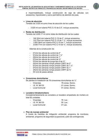INSTALACION DE LOS SERVICIOS DE AGUA POTABLE Y SANEAMIENTO BÁSICO DE LA LOCALIDAD DE
PAMPAN, DISTRITO DE PARIACOTO, PROVINCIA DE ANCASH, DEPARTAMENTO DE ANCASH.
FIRMA CONSULTORA CONSORCIO GRUPO YHOJECRI SAC
e impermeabilizado, incluye construcción de caja de válvulas con
accesorios, hipoclorador y cerco perimétrico de alambre de púas.
 Línea de aducción
Tendido de 3.025 ml como línea de aducción de los cuales:
- 3.025 ml con tubería PVC C-10 de 2.5”, incluye accesorios.
 Redes de distribución
Tendido de 5,600.17 ml como redes de distribución de los cuales:
- 144.32ml con tubería PVC C-10 de 2”, incluye accesorios.
- 123.72ml con tubería PVC C-10 de 1 ½”, incluye accesorios.
- 1,693.36ml con tubería PVC C-10 de 1”, incluye accesorios.
- 3,638.77ml con tubería PVC C-10 de ¾”, incluye accesorios.
Además de la construcción de:
- 01Und de válvula de control de 2"
- 01Und de válvula de control de 1 ½"
- 05Und de válvula de control de 1"
- 07Und de válvula de control de ¾"
- 07Und de válvula de purga tipo II de ¾"
- 02Und de cámaras rompe presión CRP7 de 2”
- 01Und de cámaras rompe presión CRP7 de 1 ½”
- 07Und de cámaras rompe presión CRP7 de 1”
- 24Und de cámaras rompe presión CRP7 de ¾”
- 04 Und de pases aéreos
 Conexiones domiciliarias
Se plantea la instalación de 78 conexiones domiciliarias de ½”.
- Viviendas 76 conex. Domic.
- I.E. N° 86133 01 conex. Domic.
- Local Comunal 01 conex. Domic.
 Lavadero Intradomiciliario
Complementariamente se considera un lavadero empedrado de mortero en
total 82 unidades.
- Viviendas 76 Lav.
- I.E. N° 86133 05 Lav.
- Local Comunal 01 Lav.
 Plan de manejo ambiental
A través de medidas de mitigación ambiental, programa de monitoreo
ambiental, programa de seguridad ocupacional y plan de contingencias.
 