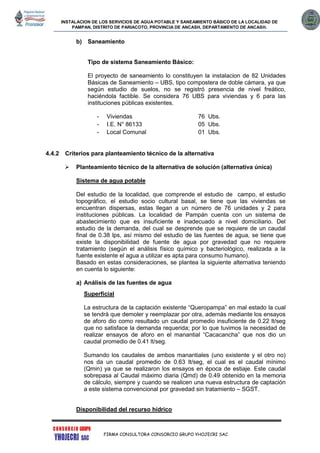 INSTALACION DE LOS SERVICIOS DE AGUA POTABLE Y SANEAMIENTO BÁSICO DE LA LOCALIDAD DE
PAMPAN, DISTRITO DE PARIACOTO, PROVINCIA DE ANCASH, DEPARTAMENTO DE ANCASH.
FIRMA CONSULTORA CONSORCIO GRUPO YHOJECRI SAC
b) Saneamiento
Tipo de sistema Saneamiento Básico:
El proyecto de saneamiento lo constituyen la instalacion de 82 Unidades
Básicas de Saneamiento – UBS, tipo compostera de doble cámara, ya que
según estudio de suelos, no se registró presencia de nivel freático,
haciéndola factible. Se considera 76 UBS para viviendas y 6 para las
instituciones públicas existentes.
- Viviendas 76 Ubs.
- I.E. N° 86133 05 Ubs.
- Local Comunal 01 Ubs.
4.4.2 Criterios para planteamiento técnico de la alternativa
 Planteamiento técnico de la alternativa de solución (alternativa única)
Sistema de agua potable
Del estudio de la localidad, que comprende el estudio de campo, el estudio
topográfico, el estudio socio cultural basal, se tiene que las viviendas se
encuentran dispersas, estas llegan a un número de 76 unidades y 2 para
instituciones públicas. La localidad de Pampán cuenta con un sistema de
abastecimiento que es insuficiente e inadecuado a nivel domiciliario. Del
estudio de la demanda, del cual se desprende que se requiere de un caudal
final de 0.38 lps, así mismo del estudio de las fuentes de agua, se tiene que
existe la disponibilidad de fuente de agua por gravedad que no requiere
tratamiento (según el análisis físico químico y bacteriológico, realizada a la
fuente existente el agua a utilizar es apta para consumo humano).
Basado en estas consideraciones, se plantea la siguiente alternativa teniendo
en cuenta lo siguiente:
a) Análisis de las fuentes de agua
Superficial
La estructura de la captación existente “Queropampa” en mal estado la cual
se tendrá que demoler y reemplazar por otra, además mediante los ensayos
de aforo dio como resultado un caudal promedio insuficiente de 0.22 lt/seg
que no satisface la demanda requerida; por lo que tuvimos la necesidad de
realizar ensayos de aforo en el manantial “Cacacancha” que nos dio un
caudal promedio de 0.41 lt/seg.
Sumando los caudales de ambos manantiales (uno existente y el otro no)
nos da un caudal promedio de 0.63 lt/seg, el cual es el caudal mínimo
(Qmin) ya que se realizaron los ensayos en época de estiaje. Este caudal
sobrepasa al Caudal máximo diaria (Qmd) de 0.49 obtenido en la memoria
de cálculo, siempre y cuando se realicen una nueva estructura de captación
a este sistema convencional por gravedad sin tratamiento – SGST.
Disponibilidad del recurso hídrico
 