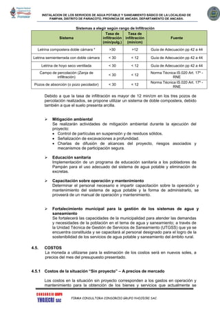 INSTALACION DE LOS SERVICIOS DE AGUA POTABLE Y SANEAMIENTO BÁSICO DE LA LOCALIDAD DE
PAMPAN, DISTRITO DE PARIACOTO, PROVINCIA DE ANCASH, DEPARTAMENTO DE ANCASH.
FIRMA CONSULTORA CONSORCIO GRUPO YHOJECRI SAC
Sistemas a elegir según rango de Infiltración
Sistema
Tasa de
infiltración
(min/pulg.)
Tasa de
infiltración
(min/cm)
Fuente
Letrina compostera doble cámara * >30 >12 Guía de Adecuación pp 42 a 44
Letrina semienterrada con doble cámara < 30 < 12 Guía de Adecuación pp 42 a 44
Letrina de hoyo seco ventilada < 30 < 12 Guía de Adecuación pp 42 a 44
Campo de percolación (Zanja de
infiltración)
< 30 < 12
Norma Técnica IS.020 Art. 17º -
RNE
Pozos de absorción (o pozo pecolador) < 30 < 12
Norma Técnica IS.020 Art. 17º -
RNE
Debido a que la tasa de infiltración es mayor de 12 min/cm en los tres pozos de
percolación realizados, se propone utilizar un sistema de doble compostera, debido
también a que el suelo presenta arcilla.
 Mitigación ambiental
Se realizarán actividades de mitigación ambiental durante la ejecución del
proyecto:
 Control de partículas en suspensión y de residuos sólidos.
 Señalización de excavaciones a profundidad.
 Charlas de difusión de alcances del proyecto, riesgos asociados y
mecanismos de participación segura.
 Educación sanitaria
Implementación de un programa de educación sanitaria a los pobladores de
Pampán para el uso adecuado del sistema de agua potable y eliminación de
excretas.
 Capacitación sobre operación y mantenimiento
Determinar el personal necesario e impartir capacitación sobre la operación y
mantenimiento del sistema de agua potable y la forma de administrarlo, se
proveerá de un manual de operación y mantenimiento.
 Fortalecimiento municipal para la gestión de los sistemas de agua y
saneamiento
Se fortalecerá las capacidades de la municipalidad para atender las demandas
y necesidades de la población en el tema de agua y saneamiento; a través de
la Unidad Técnica de Gestión de Servicios de Saneamiento (UTGSS) que ya se
encuentra constituida y se capacitará al personal designado para el logro de la
sostenibilidad de los servicios de agua potable y saneamiento del ámbito rural.
4.5. COSTOS
La moneda a utilizarse para la estimación de los costos será en nuevos soles, a
precios del mes del presupuesto presentado.
4.5.1 Costos de la situación “Sin proyecto” – A precios de mercado
Los costos en la situación sin proyecto corresponden a los gastos en operación y
mantenimiento para la obtención de los bienes y servicios que actualmente se
 