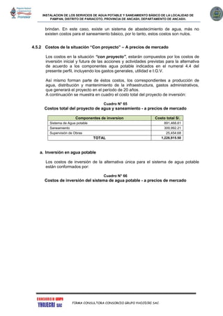 INSTALACION DE LOS SERVICIOS DE AGUA POTABLE Y SANEAMIENTO BÁSICO DE LA LOCALIDAD DE
PAMPAN, DISTRITO DE PARIACOTO, PROVINCIA DE ANCASH, DEPARTAMENTO DE ANCASH.
FIRMA CONSULTORA CONSORCIO GRUPO YHOJECRI SAC
brindan. En este caso, existe un sistema de abastecimiento de agua, más no
existen costos para el saneamiento básico, por lo tanto, estos costos son nulos.
4.5.2 Costos de la situación “Con proyecto” – A precios de mercado
Los costos en la situación “con proyecto”, estarán compuestos por los costos de
inversión inicial y futura de las acciones y actividades previstas para la alternativa
de acuerdo a los componentes agua potable indicados en el numeral 4.4 del
presente perfil, incluyendo los gastos generales, utilidad e I.G.V.
Así mismo forman parte de éstos costos, los correspondientes a producción de
agua, distribución y mantenimiento de la infraestructura, gastos administrativos,
que generará el proyecto en el período de 20 años.
A continuación se muestra en cuadro el costo total del proyecto de inversión:
Cuadro N° 65
Costos total del proyecto de agua y saneamiento - a precios de mercado
Componentes de inversion Costo total S/.
Sistema de Agua potable 891,468.61
Saneamiento 309,992.21
Supervisión de Obras 25,454.68
TOTAL 1,226,915.50
a. Inversión en agua potable
Los costos de inversión de la alternativa única para el sistema de agua potable
están conformados por:
Cuadro N° 66
Costos de inversión del sistema de agua potable - a precios de mercado
 