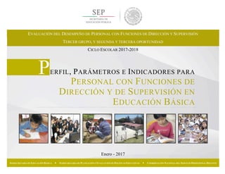 Enero - 2017
SUBSECRETARÍA DE EDUCACIÓN BÁSICA — SUBSECRETARÍA DE PLANEACIÓN Y EVALUACIÓN DE POLÍTICAS EDUCATIVAS — COORDINACIÓN NACIONAL DEL SERVICIO PROFESIONAL DOCENTE
PERFIL, PARÁMETROS E INDICADORES PARA
PERSONAL CON FUNCIONES DE
DIRECCIÓN Y DE SUPERVISIÓN EN
EDUCACIÓN BÁSICA
EVALUACIÓN DEL DESEMPEÑO DE PERSONAL CON FUNCIONES DE DIRECCIÓN Y SUPERVISIÓN
TERCER GRUPO, Y SEGUNDA Y TERCERA OPORTUNIDAD
CICLO ESCOLAR 2017-2018
 