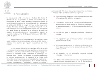 Perfiles, Parámetros e Indicadores
Subsecretaría de Educación Media Superior n Coordinación Nacional del Servicio Profesional Docente 1
I. Presentación
La propuesta de perfil, parámetros e indicadores del director de
plantel que aquí se presenta, se diseñó para cumplir con las
disposiciones de la Ley General del Servicio Profesional Docente, así
como con los Lineamientos del Instituto Nacional para la Evaluación
de la Educación (INEE). Se integró con base en los Lineamientos
Iniciales Generales emitidos por el Instituto Nacional para la
Evaluación de la Educación (INEE) y en su versión final será utilizada
para llevar a cabo la evaluación de la promoción a cargos con
funciones de dirección (directores y directoras) en planteles de
educación media superior (EMS) para el ciclo escolar 2014-2015
(LINEE-01-2014).
El soporte sustantivo surge del Acuerdo Secretarial 449, por el
que se establecen las competencias que definen el perfil de director o
directora en los planteles que imparten educación del tipo medio
superior.
En este sentido, el Acuerdo Secretarial 449 define dicho perfil
a partir de un conjunto de competencias que integran conocimientos,
habilidades y actitudes que el director o directora pone en juego para
propiciar un ambiente escolar conducente al aprendizaje; para
coordinar, asistir y motivar a los docentes en su trabajo; para realizar
los procesos administrativos y de vinculación de la escuela con la
comunidad de manera efectiva; así como para diseñar, implementar y
evaluar los procesos de mejora continua de su plantel, entre otras
acciones fundamentales y tendientes a asegurar la calidad y
pertinencia de la EMS. Es por ello que las competencias de directores
y directoras deben tener las características siguientes:
o Permitirles asumir el liderazgo como principales gestores de la
Reforma Integral de la EMS en sus planteles.
o Estar referidas al contexto de su trabajo, independientemente
del subsistema en el que laboren, las actividades que tengan a
su cargo y las condiciones socioeconómicas y culturales de su
entorno.
o Ser una base para su desarrollo profesional y formación
continua.
o Ser un parámetro que contribuya a la mejora continua de la
gestión escolar en la EMS.
o Ser conducentes a construir un ambiente escolar en el que se
forme a personas que reúnan las competencias del Marco
Curricular Común.
o Ser evaluables en el desempeño, mediante distintas
estrategias e instrumentos.
Para elaborar esta propuesta se convocó a un grupo de expertos
que desarrollaron una versión inicial, la cual se puso a consulta
 