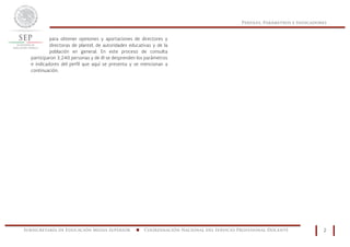 Perfiles, Parámetros e Indicadores
Subsecretaría de Educación Media Superior n Coordinación Nacional del Servicio Profesional Docente 2
para obtener opiniones y aportaciones de directores y
directoras de plantel, de autoridades educativas y de la
población en general. En este proceso de consulta
participaron 3,240 personas y de él se desprenden los parámetros
e indicadores del perfil que aquí se presenta y se mencionan a
continuación.
Subsecretaría de Educación Media Superior
 