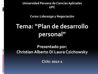 Universidad Peruana de Ciencias Aplicadas
                     UPC

        Curso: Liderazgo y Negociación


Tema: “Plan de desarrollo
       personal”
           Presentado por:
Christian Alberto Di Laura Czichowsky

                Ciclo: 2012-1
 