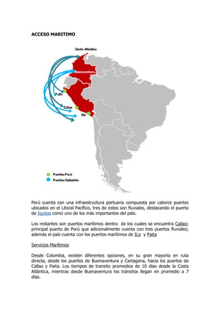 ACCESO MARITIMO




Perú cuenta con una infraestructura portuaria compuesta por catorce puertos
ubicados en el Litoral Pacífico, tres de estos son fluviales, destacando el puerto
de Iquitos como uno de los más importantes del país.

Los restantes son puertos marítimos dentro de los cuales se encuentra Callao;
principal puerto de Perú que adicionalmente cuenta con tres puertos fluviales;
además el país cuenta con los puertos marítimos de ILo y Paita

Servicios Marítimos

Desde Colombia, existen diferentes opciones, en su gran mayoría en ruta
directa, desde los puertos de Buenaventura y Cartagena, hacia los puertos de
Callao y Paita. Los tiempos de transito promedios de 10 días desde la Costa
Atlántica, mientras desde Buenaventura los tránsitos llegan en promedio a 7
días.
 