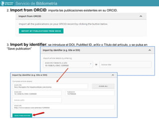 2. Import from ORCID: importa las publicaciones existentes en su ORCID.
3. Import by identifier: se introduce el DOI, PubMed ID, arXiv o Título del artículo, y se pulsa en
“Save publication”
Servicio de Bibliometría
 