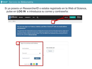 Servicio de Bibliometría
Si ya poseía un ResearcherID o estaba registrado en la Web of Science,
pulse en LOG IN e introduzca su correo y contraseña:
 