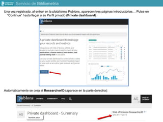 Servicio de Bibliometría
Una vez registrado, al entrar en la plataforma Publons, aparecen tres páginas introductorias… Pulse en
“Continue” hasta llegar a su Perfil privado (Private dashboard):
Automáticamente se crea el ResearcherID (aparece en la parte derecha):
 