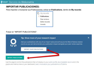 IMPORTAR PUBLICACIONES:
Para importar o incorporar sus Publicaciones, entrar en Publications, dentro de My records:
Pulsar en “IMPORT PUBLICATIONS”:
Servicio de Bibliometría
 