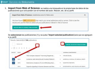 1. Import from Web of Science: se realiza una búsqueda en la propia base de datos de las
publicaciones que concuerden con el nombre del autor, filiación, etc. de su perfil.
Se seleccionan las publicaciones (1) y se pulsa “Import selected publications”para que se agreguen
a su perfil:
Servicio de Bibliometría
 