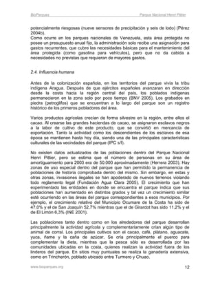 BioParques                                              Parque Nacional Henri Pittier


potencialmente riesgosas (nueve sensores de precipitación y seis de lodo) (Pérez
2004b).
Como ocurre en los parques nacionales de Venezuela, esta área protegida no
posee un presupuesto anual fijo, la administración solo recibe una asignación para
gastos recurrentes, que cubre las necesidades básicas para el mantenimiento del
área protegida (como gasolina para vehículos), pero que no da cabida a
necesidades no previstas que requieran de mayores gastos.


2.4. Influencia humana

Antes de la colonización española, en los territorios del parque vivía la tribu
indígena Aragua. Después de que ejércitos españoles avanzaran en dirección
desde la costa hacia la región central del país, los poblados indígenas
permanecieron en la zona solo por poco tiempo (BNV 2005). Los grabados en
piedra (petroglifos) que se encuentran a lo largo del parque son un registro
histórico de los primeros pobladores del área.

Varios productos agrícolas crecían de forma silvestre en la región, entre ellos el
cacao. Al crearse las grandes haciendas de cacao, se asignaron esclavos negros
a la labor de cultivo de este producto, que se convirtió en mercancía de
exportación. Tanto la actividad como los descendientes de los esclavos de esa
época se mantienen hasta hoy día, siendo una de las principales características
culturales de las vecindades del parque (IPC s/f).

No existen datos actualizados de las poblaciones dentro del Parque Nacional
Henri Pittier, pero se estima que el número de personas en su área de
amortiguamiento para 2003 era de 50.000 aproximadamente (Herrera 2003). Hay
zonas de uso especial dentro del parque que han permitido la permanencia de
poblaciones de historia comprobada dentro del mismo. Sin embargo, en estas y
otras zonas, invasiones ilegales se han apoderado de nuevos terrenos violando
todo reglamento legal (Fundación Agua Clara 2005). El crecimiento que han
experimentado las entidades en donde se encuentra el parque indica que sus
poblaciones han aumentado en distintos grados y tal vez un crecimiento similar
esté ocurriendo en las áreas del parque correspondientes a esos municipios. Por
ejemplo, el crecimiento relativo del Municipio Ocumare de la Costa ha sido de
47,0% y el de San Joaquín 52,7% mientras que el de Girardot has sido 11,2% y el
de El Limón 6,3% (INE 2001).

Las poblaciones tanto dentro como en los alrededores del parque desarrollan
principalmente la actividad agrícola y complementariamente crían algún tipo de
animal de corral. Los principales cultivos son el cacao, café, plátano, aguacate,
yuca, ñame y la caña de azúcar. Se cría principalmente el puerco para
complementar la dieta, mientras que la pesca sólo es desarrollada por las
comunidades ubicadas en la costa, quienes realizan la actividad fuera de los
linderos del parque. En sitios muy puntuales se realiza la ganadería extensiva,
como en Trincherón, poblado ubicado entre Turmero y Chuao.

www.bioparques.org                                                                  12
 