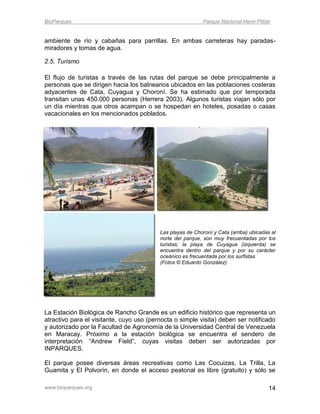 BioParques                                                  Parque Nacional Henri Pittier


ambiente de río y cabañas para parrillas. En ambas carreteras hay paradas-
miradores y tomas de agua.

2.5. Turismo

El flujo de turistas a través de las rutas del parque se debe principalmente a
personas que se dirigen hacia los balnearios ubicados en las poblaciones costeras
adyacentes de Cata, Cuyagua y Choroní. Se ha estimado que por temporada
transitan unas 450.000 personas (Herrera 2003). Algunos turistas viajan sólo por
un día mientras que otros acampan o se hospedan en hoteles, posadas o casas
vacacionales en los mencionados poblados.




                                          Las playas de Choroní y Cata (arriba) ubicadas al
                                          norte del parque, son muy frecuentadas por los
                                          turistas; la playa de Cuyagua (izquierda) se
                                          encuentra dentro del parque y por su carácter
                                          oceánico es frecuentada por los surfistas
                                          (Fotos © Eduardo González)




La Estación Biológica de Rancho Grande es un edificio histórico que representa un
atractivo para el visitante, cuyo uso (pernocta o simple visita) deben ser notificado
y autorizado por la Facultad de Agronomía de la Universidad Central de Venezuela
en Maracay. Próximo a la estación biológica se encuentra el sendero de
interpretación “Andrew Field”, cuyas visitas deben ser autorizadas por
INPARQUES.

El parque posee diversas áreas recreativas como Las Cocuizas, La Trilla, La
Guamita y El Polvorín, en donde el acceso peatonal es libre (gratuito) y sólo se

www.bioparques.org                                                                      14
 