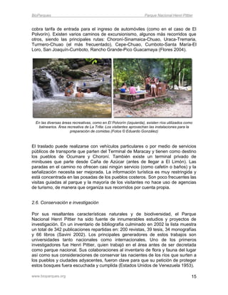 BioParques                                                          Parque Nacional Henri Pittier


cobra tarifa de entrada para el ingreso de automóviles (como en el caso de El
Polvorín). Existen varios caminos de excursionismo, algunos más recorridos que
otros, siendo las principales rutas: Choroní-Sinamaica-Chuao, Uraca-Tremaria,
Turmero-Chuao (el más frecuentado), Cepe-Chuao, Cumboto-Santa María-El
Loro, San Joaquín-Cumboto, Rancho Grande-Pico Guacamaya (Flores 2004).




  En las diversas áreas recreativas, como en El Polvorín (izquierda), existen ríos utilizados como
   balnearios. Área recreativa de La Trilla: Los visitantes aprovechan las instalaciones para la
                      preparación de comidas (Fotos © Eduardo González)



El traslado puede realizarse con vehículos particulares o por medio de servicios
públicos de transporte que parten del Terminal de Maracay y tienen como destino
los pueblos de Ocumare y Choroní. También existe un terminal privado de
minibuses que parte desde Caña de Azúcar (antes de llegar a El Limón). Las
paradas en el camino no ofrecen casi ningún servicio (como cafetín o baños) y la
señalización necesita ser mejorada. La información turística es muy restringida y
está concentrada en las posadas de los pueblos costeros. Son poco frecuentes las
visitas guiadas al parque y la mayoría de los visitantes no hace uso de agencias
de turismo, de manera que organiza sus recorridos por cuenta propia.


2.6. Conservación e investigación

Por sus resaltantes características naturales y de biodiversidad, el Parque
Nacional Henri Pittier ha sido fuente de innumerables estudios y proyectos de
investigación. En un inventario de bibliografía culminado en 2002 la lista muestra
un total de 342 publicaciones repartidas en: 200 revistas, 39 tesis, 34 monografías
y 66 libros (Savini 2002). Los principales generadores de estos trabajos son
universidades tanto nacionales como internacionales. Uno de los primeros
investigadores fue Henri Pittier, quien trabajó en el área antes de ser decretada
como parque nacional. Sus colaboraciones al inventario de flora y fauna del lugar
así como sus consideraciones de conservar las nacientes de los ríos que surten a
los pueblos y ciudades adyacentes, fueron clave para que su petición de proteger
estos bosques fuera escuchada y cumplida (Estados Unidos de Venezuela 1953).

www.bioparques.org                                                                               15
 