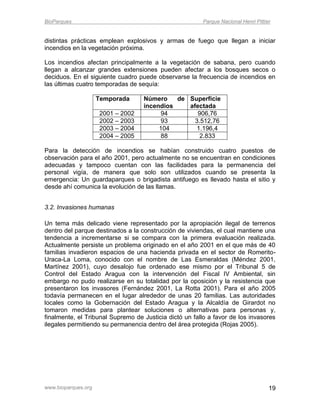 BioParques                                              Parque Nacional Henri Pittier


distintas prácticas emplean explosivos y armas de fuego que llegan a iniciar
incendios en la vegetación próxima.

Los incendios afectan principalmente a la vegetación de sabana, pero cuando
llegan a alcanzar grandes extensiones pueden afectar a los bosques secos o
deciduos. En el siguiente cuadro puede observarse la frecuencia de incendios en
las últimas cuatro temporadas de sequía:

                     Temporada     Número    de Superficie
                                   incendios    afectada
                     2001 – 2002         94        906,76
                     2002 – 2003         93       3.512,76
                     2003 – 2004        104        1.196,4
                     2004 – 2005         88         2.833

Para la detección de incendios se habían construido cuatro puestos de
observación para el año 2001, pero actualmente no se encuentran en condiciones
adecuadas y tampoco cuentan con las facilidades para la permanencia del
personal vigía, de manera que solo son utilizados cuando se presenta la
emergencia: Un guardaparques o brigadista antifuego es llevado hasta el sitio y
desde ahí comunica la evolución de las llamas.


3.2. Invasiones humanas

Un tema más delicado viene representado por la apropiación ilegal de terrenos
dentro del parque destinados a la construcción de viviendas, el cual mantiene una
tendencia a incrementarse si se compara con la primera evaluación realizada.
Actualmente persiste un problema originado en el año 2001 en el que más de 40
familias invadieron espacios de una hacienda privada en el sector de Romerito-
Uraca-La Loma, conocido con el nombre de Las Esmeraldas (Méndez 2001,
Martínez 2001), cuyo desalojo fue ordenado ese mismo por el Tribunal 5 de
Control del Estado Aragua con la intervención del Fiscal IV Ambiental, sin
embargo no pudo realizarse en su totalidad por la oposición y la resistencia que
presentaron los invasores (Fernández 2001, La Rotta 2001). Para el año 2005
todavía permanecen en el lugar alrededor de unas 20 familias. Las autoridades
locales como la Gobernación del Estado Aragua y la Alcaldía de Girardot no
tomaron medidas para plantear soluciones o alternativas para personas y,
finalmente, el Tribunal Supremo de Justicia dictó un fallo a favor de los invasores
ilegales permitiendo su permanencia dentro del área protegida (Rojas 2005).




www.bioparques.org                                                                  19
 