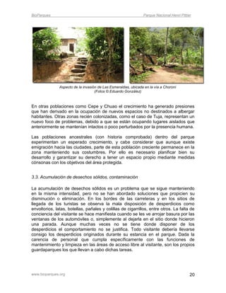 BioParques                                                      Parque Nacional Henri Pittier




               Aspecto de la invasión de Las Esmeraldas, ubicada en la vía a Choroní
                                    (Fotos © Eduardo González)



En otras poblaciones como Cepe y Chuao el crecimiento ha generado presiones
que han derivado en la ocupación de nuevos espacios no destinados a albergar
habitantes. Otras zonas recién colonizadas, como el caso de Tuja, representan un
nuevo foco de problemas, debido a que se están ocupando lugares aislados que
anteriormente se mantenían intactos o poco perturbados por la presencia humana.

Las poblaciones ancestrales (con historia comprobada) dentro del parque
experimentan un esperado crecimiento, y cabe considerar que aunque existe
emigración hacia las ciudades, parte de esta población creciente permanece en la
zona manteniendo sus costumbres. Por ello es necesario planificar bien su
desarrollo y garantizar su derecho a tener un espacio propio mediante medidas
cónsonas con los objetivos del área protegida.


3.3. Acumulación de desechos sólidos, contaminación

La acumulación de desechos sólidos es un problema que se sigue manteniendo
en la misma intensidad, pero no se han abordado soluciones que propicien su
disminución o eliminación. En los bordes de las carreteras y en los sitios de
llegada de los turistas se observa la mala disposición de desperdicios como
envoltorios, latas, botellas, pañales y colillas de cigarrillos, entre otros. La falta de
conciencia del visitante se hace manifiesta cuando se les ve arrojar basura por las
ventanas de los automóviles o, simplemente al dejarla en el sitio donde hicieron
una parada. Aunque muchas veces no se tiene donde disponer de los
desperdicios el comportamiento no se justifica. Todo visitante debería llevarse
consigo los desperdicios originados durante su estancia en el parque. Dada la
carencia de personal que cumpla específicamente con las funciones de
mantenimiento y limpieza en las áreas de acceso libre al visitante, son los propios
guardaparques los que llevan a cabo dichas tareas.




www.bioparques.org                                                                          20
 