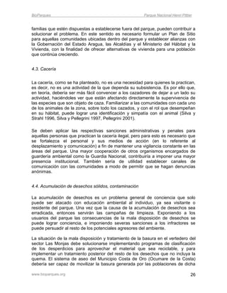 BioParques                                              Parque Nacional Henri Pittier


familias que estén dispuestas a establecerse fuera del parque, pueden contribuir a
solucionar el problema. En este sentido es necesario formular un Plan de Sitio
para aquellas comunidades ubicadas dentro del parque y establecer alianzas con
la Gobernación del Estado Aragua, las Alcaldías y el Ministerio del Hábitat y la
Vivienda, con la finalidad de ofrecer alternativas de vivienda para una población
que continúa creciendo.


4.3. Cacería


La cacería, como se ha planteado, no es una necesidad para quienes la practican,
es decir, no es una actividad de la que dependa su subsistencia. Es por ello que,
en teoría, debería ser más fácil convencer a los cazadores de dejar a un lado su
actividad, haciéndoles ver que están afectando directamente la supervivencia de
las especies que son objeto de caza. Familiarizar a las comunidades con cada uno
de los animales de la zona, sobre todo los cazados, y con el rol que desempeñan
en su hábitat, puede lograr una identificación y simpatía con el animal (Silva y
Strahl 1996, Silva y Pellegrini 1997, Pellegrini 2001).

Se deben aplicar las respectivas sanciones administrativas y penales para
aquellas personas que practican la cacería ilegal, pero para esto es necesario que
se fortalezca el personal y sus medios de acción (en lo referente al
desplazamiento y comunicación) a fin de mantener una vigilancia constante en las
áreas del parque. Una mayor cooperación de otros organismos encargados de
guardería ambiental como la Guardia Nacional, contribuiría a imponer una mayor
presencia institucional. También sería de utilidad establecer canales de
comunicación con las comunidades a modo de permitir que se hagan denuncias
anónimas.


4.4. Acumulación de desechos sólidos, contaminación

La acumulación de desechos es un problema general de conciencia que solo
puede ser atacado con educación ambiental al individuo, ya sea visitante o
residente del parque. Una vez que la causa de la acumulación de desechos sea
erradicada, entonces servirán las campañas de limpieza. Exponiendo a los
usuarios del parque las consecuencias de la mala disposición de desechos se
puede lograr conciencia, e imponiendo severas sanciones a los infractores se
puede persuadir al resto de los potenciales agresores del ambiente.

La situación de la mala disposición y tratamiento de la basura en el vertedero del
sector Las Monjas debe solucionarse implementando programas de clasificación
de los desperdicios para aprovechar el material que sea reciclable, y para
implementar un tratamiento posterior del resto de los desechos que no incluya la
quema. El sistema de aseo del Municipio Costa de Oro (Ocumare de la Costa)
debería ser capaz de movilizar la basura generada por las poblaciones de dicha

www.bioparques.org                                                                  26
 