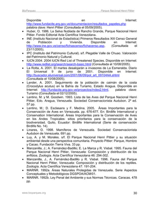 BioParques                                                 Parque Nacional Henri Pittier


    Disponible                                en                              Internet:
    http://www.fundacite.arg.gov.ve/documentacion/resultados_papeles.php
    palabra clave: Henri Pittier (Consultada el 05/09/2005).
   Huber, O. 1986. La Selva Nublada de Rancho Grande, Parque Nacional Henri
    Pittier. Fondo Editorial Acta Científica Venezolana.
   INE (Instituto Nacional de Estadística) Primeros Resultados XIII Censo General
    de        Población       y       Vivienda.      Disponible       en      Internet:
    http://www.ine.gov.ve/censo/fichascenso/fichacenso.asp,         (Consultada      el
    23/11/2005).
   IPC (Instituto del Patrimonio Cultural). s/f. Plegable Valle de Chuao. Valoración
    del Patrimonio Natural y Cultural.
   IUCN 2004. 2004 IUCN Red List of Threatened Species. Disponible en Internet:
    http://www.redlist.org/search/search-basic.html (Consultada el 10/08/2005).
   La Rotta, A. 2001. El martes desalojarán a invasores de La Esmeralda. Diario
    El Universal 9           de    junio de       2001.   Disponible     en   Internet:
    http://buscador.eluniversal.com/2001/06/09/pol_art_09104AA.shtml
    (Consultada el 10/08/2005).
   Lander, A. 2001. Seguimiento de la población de caimán de la costa
    (Crocodylus acutus) en la Bahía de Turiamo, Estado Aragua. Disponible en
    Internet: http://fundacite.arg.gov.ve/proyectos/index2.html,       palabra clave:
    Turiamo (Consultada el 02/12/2005).
   Lentino, M. y M. Goodwin. 1993. Lista de las Aves del Parque Nacional Henri
    Pittier, Edo. Aragua, Venezuela. Sociedad Conservacionista Audubon. 2º ed.
    57 pp.
   Lentino, M.; D. Esclasans y F. Medina. 2005. Áreas Importantes para la
    Conservación de Aves en Venezuela. pp. 676-677. En: Birdlife International y
    Conservation International. Áreas Importantes para la Conservación de Aves
    en los Andes Tropicales: sitios prioritarios para la conservación de la
    biodiversidad. Quito, Ecuador: Birdlife International (Serie de conservación
    Birdlife No. 14).
   Linares, O. 1998. Mamíferos de Venezuela. Sociedad Conservacionista
    Audubon de Venezuela. 691 pp.
   Luy, A. y M. Morales. s/f. El Parque Nacional Henri Pittier y su situación
    ambiental desde una perspectiva comunitaria. Proyecto Pittier: Parque, Hombre
    y Cacao. Fundación Tierra Viva. 33 pp.
   Manzanilla, J.; A. Fernández-Badillo; E. La Marca y R. Visbal. 1995. Fauna del
    Parque Nacional Henri Pittier, Venezuela: Composición y distribución de los
    anfibios. Zoología. Acta Científica Venezolana 46: 294-302.
   Manzanilla, J., A. Fernández-Badillo y R. Visbal. 1996. Fauna del Parque
    Nacional Henri Pittier, Venezuela: Composición y distribución de los reptiles.
    Zoología. Acta Científica Venezolana 47: 191-204.
   MARNR. 1992a. Áreas Naturales Protegidas de Venezuela. Serie Aspectos
    Conceptuales y Metodológicos DGSPOA/ACM/01.
   MARNR. 1992b. Ley Penal del Ambiente y sus Normas Técnicas. Caracas. 478
    pp.


www.bioparques.org                                                                     30
 