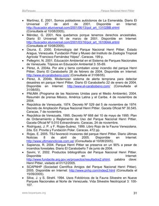 BioParques                                                Parque Nacional Henri Pittier


   Martínez, E. 2001. Somos pobladores autóctonos de La Esmeralda. Diario El
    Universal      27      de    abril   de  2001.    Disponible     en     Internet:
    http://buscador.eluniversal.com/2001/06/13/pol_art_13102BB.shtml
    (Consultada el 10/08/2005).
   Méndez, G. 2001. Nos quedamos porque tenemos derechos ancestrales.
    Diario El Universal 16 de marzo de 2001. Disponible en Internet:
    http://buscador.eluniversal.com/2001/03/16/pol_art_16106AA.shtml
    (Consultada el 10/08/2005).
   Osuna, E. 2000. Entomología del Parque Nacional Henri Pittier. Estado
    Aragua, Venezuela. Fundación Polar y Museo del Instituto de Zoología Tropical
    Agrícola “Francisco Fernández Yépez”. Caracas. 199 p.
   Pellegrini, N. 2001. Educación Ambiental en el Sistema de Parques Nacionales
    de Venezuela. Tópicos en Educación Ambiental 3: 55-69.
   Pérez, A. 2004a. Por aire y tierra combaten voraz incendio del parque Henri
    Pittier. Diario El Carabobeño 28 de febrero de 2004. Disponible en Internet:
    http://www.el-carabobeno.com/ (Consultada el 31/08/05).
   Pérez, A. 2004b. Modernizan sistema de alerta temprana para detectar
    desastres en parque Henri Pittier. Diario El Carabobeño 22 de enero de 2004.
    Disponible en Internet: http://www.el-carabobeno.com/ (Consultada el
    31/08/05).
   PNUMA (Programa de las Naciones Unidas para el Medio Ambiente). 2004.
    Resumén de prensa México, América Latina y el Caribe. 4 de noviembre de
    2004.
   República de Venezuela. 1974. Decreto Nº 529 del 5 de noviembre de 1974:
    Decreto de Ampliación Parque Nacional Henri Pittier. Gaceta Oficial Nº 30.545.
    Caracas, 7 de noviembre.
   República de Venezuela. 1995. Decreto Nº 668 del 10 de mayo de 1995: Plan
    de Ordenamiento y Reglamento de Uso del Parque Nacional Henri Pittier.
    Gaceta Oficial Nº 5.010 Extraordinario. Caracas, 24 de noviembre.
   Rodríguez, J. P. y F. Rojas-Suárez. 1999. Libro Rojo de la Fauna Venezolana.
    2da. Ed. Provita y Fundación Polar. Caracas. 472 pp.
   Rojas, E. 2005. TSJ favoreció invasores del parque Henri Pittier. Diario últimas
    Noticias      8      de     abril   de  2005.     Disponible    en      Internet:
    http://www.ultimasnoticias.com.ve/ (Consultada el 10/08/2005).
   Sapienza, R. 2004. Parque Henri Pittier se preserva en un 90% a pesar de
    incendios forestales. Diario El Carabobeño 7 de junio de 2004.
   Savini, V. 2002. Productos bibliográficos del Parque Nacional Henri Pittier.
    Disponible                              en                              Internet:
    http://www.fundacite.arg.gov.ve/proyectos/resultados2.shtml, palabra clave:
    Henri Pittier, visitado el 01/12/2005.
   SCAPNHP (Sociedad Científica Amigos del Parque Nacional Henri Pittier).
    2005. Disponible en Internet: http://www.pnhp.com/index2.html (Consultada el
    15/09/2005).
   Silva, J. y S. Strahl. 1994. Usos Folclóricos de la Fauna Silvestre en Nueve
    Parques Nacionales al Norte de Venezuela. Vida Silvestre Neotropical 3: 100-
    107.

www.bioparques.org                                                                    31
 