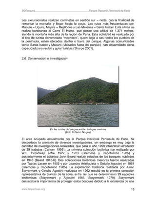 BioParques                                            Parque Nacional Península de Paria


Los excursionistas realizan caminatas en sentido sur – norte, con la finalidad de
remontar la montaña y llegar hasta la costa. Las rutas más frecuentadas son
Macuro – Uquire, Mapire – Mejillones y Las Melenas – Santa Isabel. Esta última se
realiza bordeando el Cerro El Humo, que posee una altitud de 1.371 metros,
siendo la montaña más alta de la región de Paria. Esta actividad es realizada por
el tipo de turista denominado “mochilero”, quien llega a casi todos los pueblos de
la península, estén ubicados dentro o fuera del parque. Algunas comunidades
como Santa Isabel y Macuro (ubicados fuera del parque), han desarrollado cierta
capacidad para recibir y guiar turistas (Sharpe 2001).


2.6. Conservación e investigación




                     En las costas del parque anidan tortugas marinas
                                  (Foto © Pedro Borges)

El área ocupada actualmente por el Parque Nacional Península de Paria, ha
despertado la atención de diversos investigadores, sin embargo es muy baja la
cantidad de investigaciones realizadas, que para el año 1999 totalizaban alrededor
de 29 trabajos (Carlsen 1999). La primera colección botánica fue realizada por
W.E. Broadway entre 1922 y 1923 (Gremone y Capobianco 1985) y
posteriormente el botánico John Beard realizó estudios de los bosques nublados
en 1943 (Beard 1945-6). Dos colecciones botánicas menores fueron realizadas
por Tobías Lasser en 1955 y por Leandro Aristiguieta y Getulio Agostini en 1961
(Gremone y Capobianco 1985). La exploración botánica realizada por Julian
Steyermark y Getulio Agostini realizada en 1962 resultó en la primera colección
representativa de plantas de la zona, entre las que se determinaron 29 especies
endémicas (Steyermark y Agostini 1966, Steyermark 1979). Steyermark
destacaba la importancia de proteger estos bosques debido a la existencia de una

www.bioparques.org                                                                         16
 