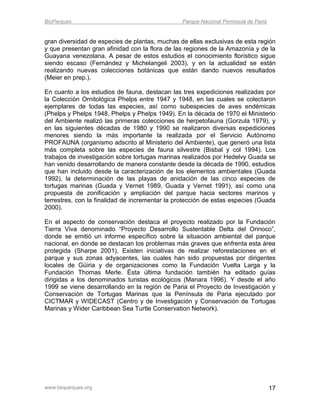 BioParques                                      Parque Nacional Península de Paria


gran diversidad de especies de plantas, muchas de ellas exclusivas de esta región
y que presentan gran afinidad con la flora de las regiones de la Amazonía y de la
Guayana venezolana. A pesar de estos estudios el conocimiento florístico sigue
siendo escaso (Fernández y Michelangeli 2003), y en la actualidad se están
realizando nuevas colecciones botánicas que están dando nuevos resultados
(Meier en prep.).

En cuanto a los estudios de fauna, destacan las tres expediciones realizadas por
la Colección Ornitológica Phelps entre 1947 y 1948, en las cuales se colectaron
ejemplares de todas las especies, así como subespecies de aves endémicas
(Phelps y Phelps 1948, Phelps y Phelps 1949). En la década de 1970 el Ministerio
del Ambiente realizó las primeras colecciones de herpetofauna (Gorzula 1979), y
en las siguientes décadas de 1980 y 1990 se realizaron diversas expediciones
menores siendo la más importante la realizada por el Servicio Autónomo
PROFAUNA (organismo adscrito al Ministerio del Ambiente), que generó una lista
más completa sobre las especies de fauna silvestre (Bisbal y col 1994). Los
trabajos de investigación sobre tortugas marinas realizados por Hedelvy Guada se
han venido desarrollando de manera constante desde la década de 1990, estudios
que han incluido desde la caracterización de los elementos ambientales (Guada
1992), la determinación de las playas de anidación de las cinco especies de
tortugas marinas (Guada y Vernet 1989, Guada y Vernet 1991), así como una
propuesta de zonificación y ampliación del parque hacia sectores marinos y
terrestres, con la finalidad de incrementar la protección de estas especies (Guada
2000).

En el aspecto de conservación destaca el proyecto realizado por la Fundación
Tierra Viva denominado “Proyecto Desarrollo Sustentable Delta del Orinoco”,
donde se emitió un informe específico sobre la situación ambiental del parque
nacional, en donde se destacan los problemas más graves que enfrenta esta área
protegida (Sharpe 2001). Existen iniciativas de realizar reforestaciones en el
parque y sus zonas adyacentes, las cuales han sido propuestas por dirigentes
locales de Güiria y de organizaciones como la Fundación Vuelta Larga y la
Fundación Thomas Merle. Ésta última fundación también ha editado guías
dirigidas a los denominados turistas ecológicos (Manara 1996). Y desde el año
1999 se viene desarrollando en la región de Paria el Proyecto de Investigación y
Conservación de Tortugas Marinas que la Península de Paria ejecutado por
CICTMAR y WIDECAST (Centro y de Investigación y Conservación de Tortugas
Marinas y Wider Caribbean Sea Turtle Conservation Network).




www.bioparques.org                                                                   17
 