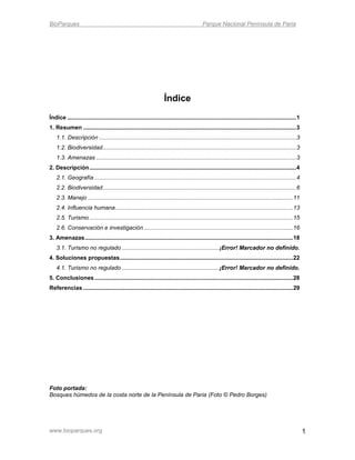 BioParques                                                                                  Parque Nacional Península de Paria




                                                                     Índice
Índice ............................................................................................................................................... 1
1. Resumen ..................................................................................................................................... 3
    1.1. Descripción ........................................................................................................................... 3
    1.2. Biodiversidad......................................................................................................................... 3
    1.3. Amenazas ............................................................................................................................. 3
2. Descripción ................................................................................................................................. 4
    2.1. Geografía .............................................................................................................................. 4
    2.2. Biodiversidad......................................................................................................................... 6
    2.3. Manejo ................................................................................................................................ 11
    2.4. Influencia humana ............................................................................................................... 13
    2.5. Turismo ............................................................................................................................... 15
    2.6. Conservación e investigación ............................................................................................. 16
3. Amenazas .................................................................................................................................. 18
    3.1. Turismo no regulado .............................................................¡Error! Marcador no definido.
4. Soluciones propuestas ............................................................................................................ 22
    4.1. Turismo no regulado .............................................................¡Error! Marcador no definido.
5. Conclusiones ............................................................................................................................ 28
Referencias ................................................................................................................................... 29




Foto portada:
Bosques húmedos de la costa norte de la Península de Paria (Foto © Pedro Borges)




www.bioparques.org                                                                                                                                         1
 