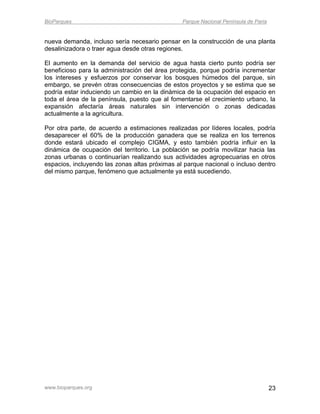 BioParques                                      Parque Nacional Península de Paria


nueva demanda, incluso sería necesario pensar en la construcción de una planta
desalinizadora o traer agua desde otras regiones.

El aumento en la demanda del servicio de agua hasta cierto punto podría ser
beneficioso para la administración del área protegida, porque podría incrementar
los intereses y esfuerzos por conservar los bosques húmedos del parque, sin
embargo, se prevén otras consecuencias de estos proyectos y se estima que se
podría estar induciendo un cambio en la dinámica de la ocupación del espacio en
toda el área de la península, puesto que al fomentarse el crecimiento urbano, la
expansión afectaría áreas naturales sin intervención o zonas dedicadas
actualmente a la agricultura.

Por otra parte, de acuerdo a estimaciones realizadas por líderes locales, podría
desaparecer el 60% de la producción ganadera que se realiza en los terrenos
donde estará ubicado el complejo CIGMA, y esto también podría influir en la
dinámica de ocupación del territorio. La población se podría movilizar hacia las
zonas urbanas o continuarían realizando sus actividades agropecuarias en otros
espacios, incluyendo las zonas altas próximas al parque nacional o incluso dentro
del mismo parque, fenómeno que actualmente ya está sucediendo.




www.bioparques.org                                                                   23
 