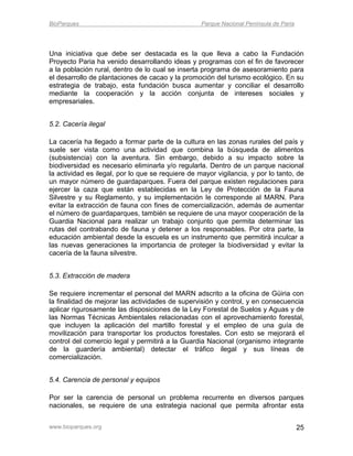 BioParques                                         Parque Nacional Península de Paria




Una iniciativa que debe ser destacada es la que lleva a cabo la Fundación
Proyecto Paria ha venido desarrollando ideas y programas con el fin de favorecer
a la población rural, dentro de lo cual se inserta programa de asesoramiento para
el desarrollo de plantaciones de cacao y la promoción del turismo ecológico. En su
estrategia de trabajo, esta fundación busca aumentar y conciliar el desarrollo
mediante la cooperación y la acción conjunta de intereses sociales y
empresariales.


5.2. Cacería ilegal

La cacería ha llegado a formar parte de la cultura en las zonas rurales del país y
suele ser vista como una actividad que combina la búsqueda de alimentos
(subsistencia) con la aventura. Sin embargo, debido a su impacto sobre la
biodiversidad es necesario eliminarla y/o regularla. Dentro de un parque nacional
la actividad es ilegal, por lo que se requiere de mayor vigilancia, y por lo tanto, de
un mayor número de guardaparques. Fuera del parque existen regulaciones para
ejercer la caza que están establecidas en la Ley de Protección de la Fauna
Silvestre y su Reglamento, y su implementación le corresponde al MARN. Para
evitar la extracción de fauna con fines de comercialización, además de aumentar
el número de guardaparques, también se requiere de una mayor cooperación de la
Guardia Nacional para realizar un trabajo conjunto que permita determinar las
rutas del contrabando de fauna y detener a los responsables. Por otra parte, la
educación ambiental desde la escuela es un instrumento que permitirá inculcar a
las nuevas generaciones la importancia de proteger la biodiversidad y evitar la
cacería de la fauna silvestre.


5.3. Extracción de madera

Se requiere incrementar el personal del MARN adscrito a la oficina de Güiria con
la finalidad de mejorar las actividades de supervisión y control, y en consecuencia
aplicar rigurosamente las disposiciones de la Ley Forestal de Suelos y Aguas y de
las Normas Técnicas Ambientales relacionadas con el aprovechamiento forestal,
que incluyen la aplicación del martillo forestal y el empleo de una guía de
movilización para transportar los productos forestales. Con esto se mejorará el
control del comercio legal y permitirá a la Guardia Nacional (organismo integrante
de la guardería ambiental) detectar el tráfico ilegal y sus líneas de
comercialización.


5.4. Carencia de personal y equipos

Por ser la carencia de personal un problema recurrente en diversos parques
nacionales, se requiere de una estrategia nacional que permita afrontar esta


www.bioparques.org                                                                      25
 