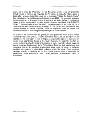 BioParques                                       Parque Nacional Península de Paria


asistencia técnica del Programa de las Naciones Unidas para el Desarrollo
(PNUD), bajo el nombre de “Agenda de Proyectos de Impacto Rápido para el
Desarrollo Humano Sostenible Local en el Municipio Valdez del Estado Sucre”.
Esta iniciativa se ha venido realizando desde el año 2003 y ha generado una serie
de propuestas en el área económica, ambiente y territorio, político – institucional
(gobernabilidad democrática), social y género (igualdad y equidad) (PNUD-PDVSA
2004). Como resultado se han formulado proyectos como la reforestación de la
cuenca de los ríos Guatapanare y el Hoyo, lo cual beneficiaría también al área
correspondiente al parque nacional, pero se requieren otras iniciativas que
permitan disminuir la presión ejercida por la agricultura de conucos.

En cuanto a la construcción del gasoducto que permitiría llevar el gas desde
Mariscal Sucre hasta CIGMA, se debe considerar alguna de las dos opciones de
trazado que no atraviesan el área protegida. Aunque estas opciones significan un
mayor costo económico debido a la mayor distancia de recorrido, tendrán un
menor costo ambiental. Es importante realizar la mejor inversión a largo plazo, ya
que al conservar los bosques de la Península de Paria se está asegurando una
importante fuente de servicios ambientales tales como el agua, el oxígeno,
sumidero de carbono y diversidad biológica única del área. Estos recursos
naturales pueden constituirse en un importante atractivo para el desarrollo de
alternativas tanto económica como ecológicamente sustentables como el
ecoturismo.




www.bioparques.org                                                                    27
 