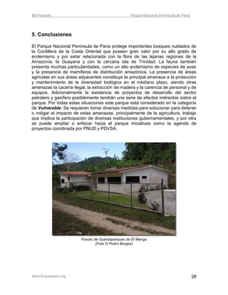 BioParques                                        Parque Nacional Península de Paria




5. Conclusiones

El Parque Nacional Península de Paria protege importantes bosques nublados de
la Cordillera de la Costa Oriental que poseen gran valor por su alto grado de
endemismo y por estar relacionada con la flora de las lejanas regiones de la
Amazonía, la Guayana y con la cercana isla de Trinidad. La fauna también
presenta muchas particularidades, como un alto endemismo de especies de aves
y la presencia de mamíferos de distribución amazónica. La presencia de áreas
agrícolas en sus áreas adyacentes constituye la principal amenaza a la protección
y mantenimiento de la diversidad biológica en el mediano plazo, siendo otras
amenazas la cacería ilegal, la extracción de madera y la carencia de personal y de
equipos. Adicionalmente la existencia de proyectos de desarrollo del sector
petrolero y gasífero posiblemente tendrán una serie de efectos indirectos sobre el
parque. Por todas estas situaciones este parque está considerado en la categoría
de Vulnerable. Se requieren tomar diversas medidas para solucionar para detener
o mitigar el impacto de estas amenazas, principalmente de la agricultura, trabajo
que implica la participación de diversas instituciones gubernamentales, y por otra
se puede ampliar o enfocar hacia el parque iniciativas como la agenda de
proyectos coordinada por PNUD y PDVSA.




                        Puesto de Guardaparques de El Mango
                                (Foto © Pedro Borges)




www.bioparques.org                                                                     28
 