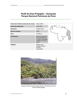 BioParques                                                Parque Nacional Península de Paria




                  Perfil de Área Protegida – Venezuela
                  Parque Nacional Península de Paria


Fecha de la última evaluación de campo     Marzo 2005
Fecha de publicación                       Julio 2005
Ubicación                                  Estado Sucre
Año de creación                            1978
Área                                       37.500 ha
Ecoregiones                                Bosques montanos
                                           de la Cordillera de
                                           la Costa, arbustales
                                           xerófilos de Araya y
                                           Paria
Hábitats                                   Bosque seco
                                           tropical, bosque
                                           húmedo
                                           premontano




                  Bosques húmedos de la costa norte de la Península de Paria
                                  (Foto © Pedro Borges)



www.bioparques.org                                                                             2
 